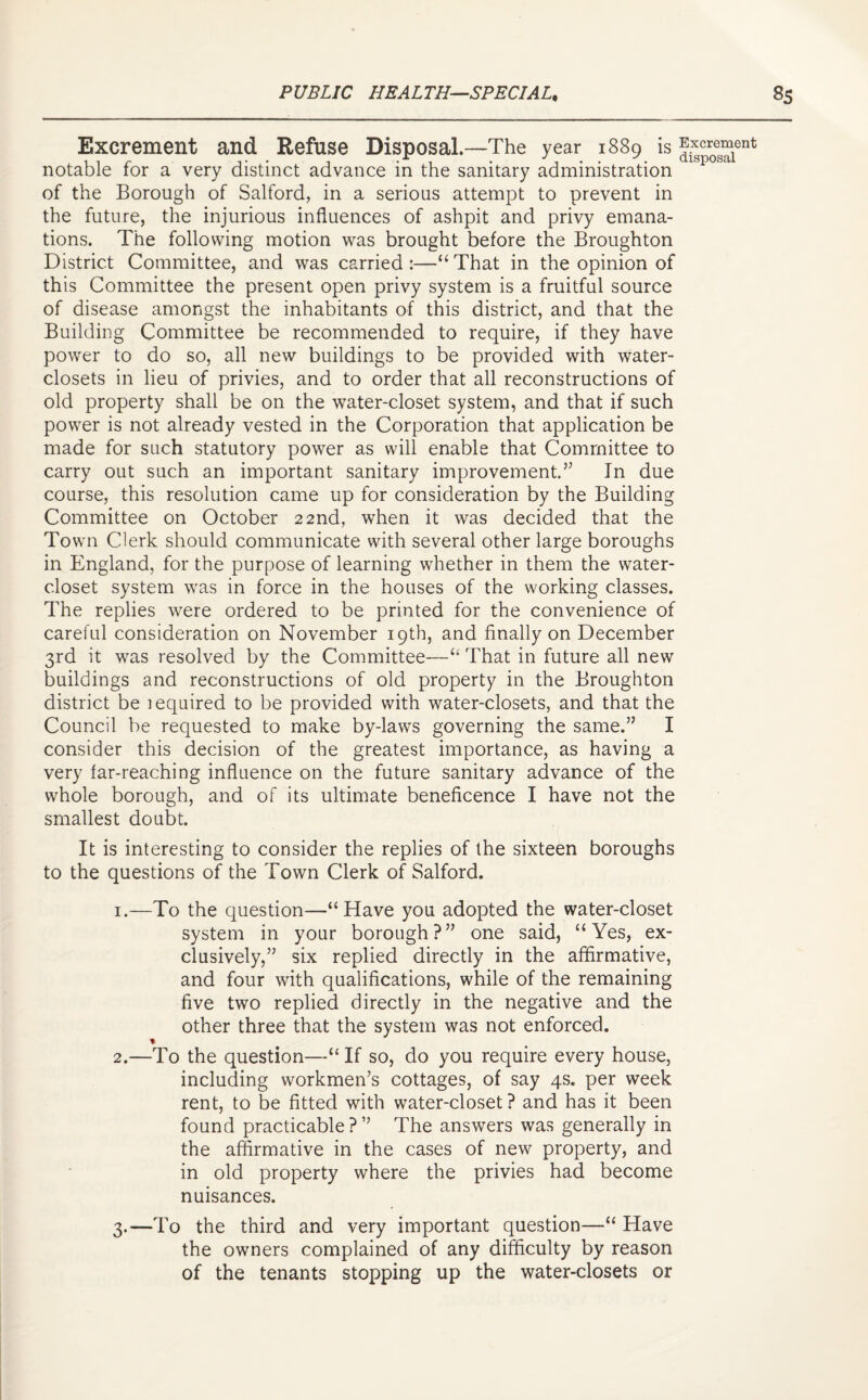 Excrement and Refuse Disposal.—The year 1889 is ^r0es“ent notable for a very distinct advance in the sanitary administration of the Borough of Salford, in a serious attempt to prevent in the future, the injurious influences of ashpit and privy emana¬ tions. The following motion was brought before the Broughton District Committee, and was carried :—“ That in the opinion of this Committee the present open privy system is a fruitful source of disease amongst the inhabitants of this district, and that the Building Committee be recommended to require, if they have power to do so, all new buildings to be provided with water- closets in lieu of privies, and to order that all reconstructions of old property shall be on the water-closet system, and that if such power is not already vested in the Corporation that application be made for such statutory power as will enable that Committee to carry out such an important sanitary improvement.” In due course, this resolution came up for consideration by the Building Committee on October 22nd, when it was decided that the Town Clerk should communicate with several other large boroughs in England, for the purpose of learning whether in them the water- closet system was in force in the houses of the working classes. The replies were ordered to be printed for the convenience of careful consideration on November 19th, and finally on December 3rd it was resolved by the Committee—“ That in future all new buildings and reconstructions of old property in the Broughton district be lequired to be provided with water-closets, and that the Council be requested to make by-laws governing the same.” I consider this decision of the greatest importance, as having a very far-reaching influence on the future sanitary advance of the whole borough, and of its ultimate beneficence I have not the smallest doubt. It is interesting to consider the replies of the sixteen boroughs to the questions of the Town Clerk of Salford. 1. —To the question—“Have you adopted the water-closet system in your borough?” one said, “Yes, ex¬ clusively,” six replied directly in the affirmative, and four with qualifications, while of the remaining five two replied directly in the negative and the other three that the system was not enforced. % 2. —To the question—“ If so, do you require every house, including workmen’s cottages, of say 4s. per week rent, to be fitted with water-closet? and has it been found practicable?” The answers was generally in the affirmative in the cases of new property, and in old property where the privies had become nuisances. 3. —To the third and very important question—“ Have the owners complained of any difficulty by reason of the tenants stopping up the water-closets or