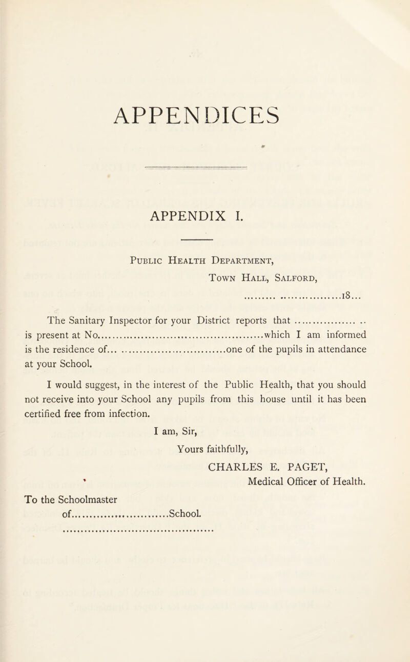 m APPENDIX I. Public Health Department, Town Hall, Salford, 18... The Sanitary Inspector for your District reports that is present at No.which I am informed is the residence of.one of the pupils in attendance at your School. I would suggest, in the interest of the Public Health, that you should not receive into your School any pupils from this house until it has been certified free from infection. I am, Sir, Yours faithfully, CHARLES E. PAGET, ’ Medical Officer of Health. To the Schoolmaster of..... School.