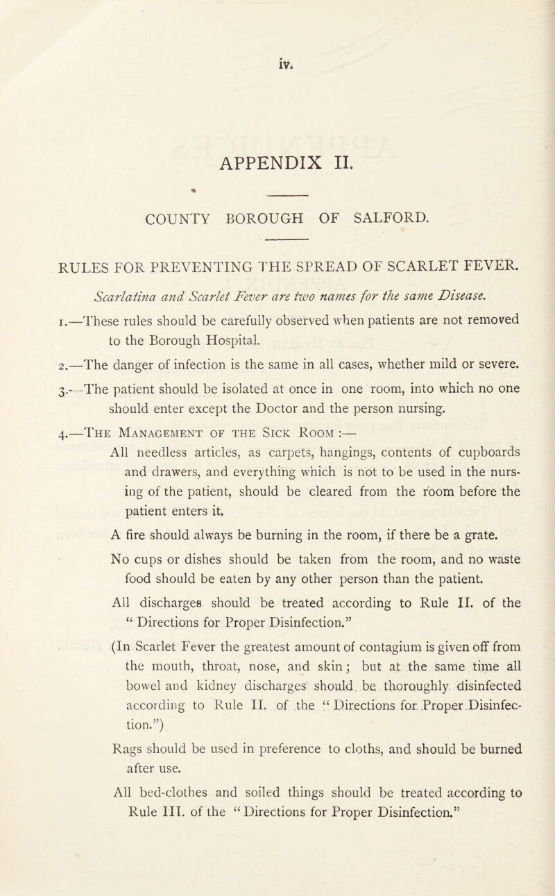 COUNTY BOROUGH OF SALFORD. RULES FOR PREVENTING THE SPREAD OF SCARLET FEVER. Scarlatina and Scarlet Fever are two names for the same Disease. 1. —These rules should be carefully observed when patients are not removed to the Borough Hospital 2. —The danger of infection is the same in all cases, whether mild or severe. 3. —The patient should be isolated at once in one room, into which no one should enter except the Doctor and the person nursing. 4. —The Management of the Sick Room :— All needless articles, as carpets, hangings, contents of cupboards and drawers, and everything which is not to be used in the nurs¬ ing of the patient, should be cleared from the room before the patient enters it. A fire should always be burning in the room, if there be a grate. No cups or dishes should be taken from the room, and no waste food should be eaten by any other person than the patient. All discharges should be treated according to Rule II. of the “ Directions for Proper Disinfection.” (In Scarlet Fever the greatest amount of contagium is given off from the mouth, throat, nose, and skin; but at the same time all bowel and kidney discharges should, be thoroughly disinfected according to Rule II. of the “ Directions for Proper Disinfec¬ tion.”) Rags should be used in preference to cloths, and should be burned after use. All bed-clothes and soiled things should be treated according to Rule III. of the “ Directions for Proper Disinfection.”