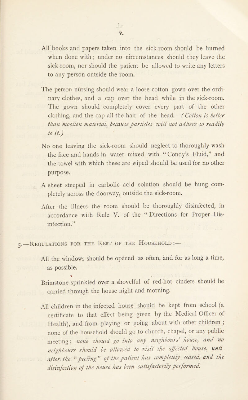 All books and papers taken into the sick-room should be burned when done with; under no circumstances should they leave the sick-room, nor should the patient be allowed to write any letters to any person outside the room. The person nursing should wear a loose cotton gown over the ordi¬ nary clothes, and a cap over the head while in the sick-room. The gown should completely cover every part of the other clothing, and the cap all the hair of the head. (Cotton is better than moollen material, because particles will not adhere so readily to it.) No one leaving the sick-room should neglect to thoroughly wash the face and hands in water mixed with “ Condy’s Fluid,” and the towel with which these are wiped should be used for no other purpose. A sheet steeped in carbolic acid solution should be hung com¬ pletely across the doorway, outside the sick-room. After the illness the room should be thoroughly disinfected, in accordance with Rule V. of the “ Directions for Proper Dis¬ infection.” Regulations for the Rest of the Household All the windows should be opened as often, and for as long a time, as possible. * B Brimstone sprinkled over a shovelful of red-hot cinders should be carried through the house night and morning. All children in the infected house should be kept from school (a certificate to that effect being given by the Medical Officer of Health), and from playing or going about with other children ; none of the household should go to church, chapel, or any public meeting; nofie should go into any neighbours house, and no neighbours should be allowed to visit the affected house, unti ajter the peeling ” of the patient has completely ceasea, and the disinfection of the house has been satisfactorily pe?formed.