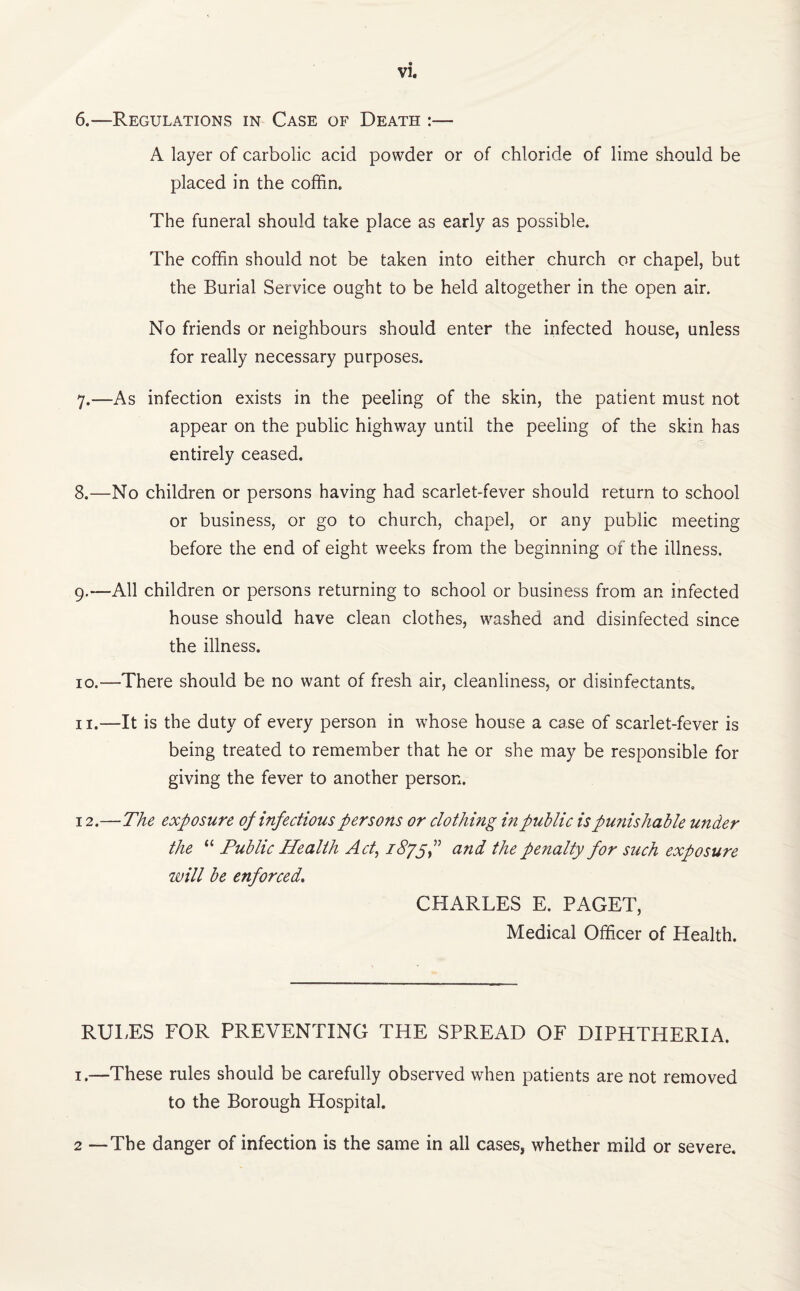 6. —Regulations in Case of Death :— A layer of carbolic acid powder or of chloride of lime should be placed in the coffin. The funeral should take place as early as possible. The coffin should not be taken into either church or chapel, but the Burial Service ought to be held altogether in the open air. No friends or neighbours should enter the infected house, unless for really necessary purposes. 7. —As infection exists in the peeling of the skin, the patient must not appear on the public highway until the peeling of the skin has entirely ceased. 8. —No children or persons having had scarlet-fever should return to school or business, or go to church, chapel, or any public meeting before the end of eight weeks from the beginning of the illness. 9. —All children or persons returning to school or business from an infected house should have clean clothes, washed and disinfected since the illness. 10. —There should be no want of fresh air, cleanliness, or disinfectants. 11. —It is the duty of every person in whose house a case of scarlet-fever is being treated to remember that he or she may be responsible for giving the fever to another person. 12. —The exposure op infectious persons or clothing in public is punishable under the “ Public Health Act, iSgyf and the penalty for such exposure will be enforced. CHARLES E. PAGET, Medical Officer of Health. RULES FOR PREVENTING THE SPREAD OF DIPHTHERIA. 1.—These rules should be carefully observed when patients are not removed to the Borough Hospital. 2 —The danger of infection is the same in all cases, whether mild or severe.