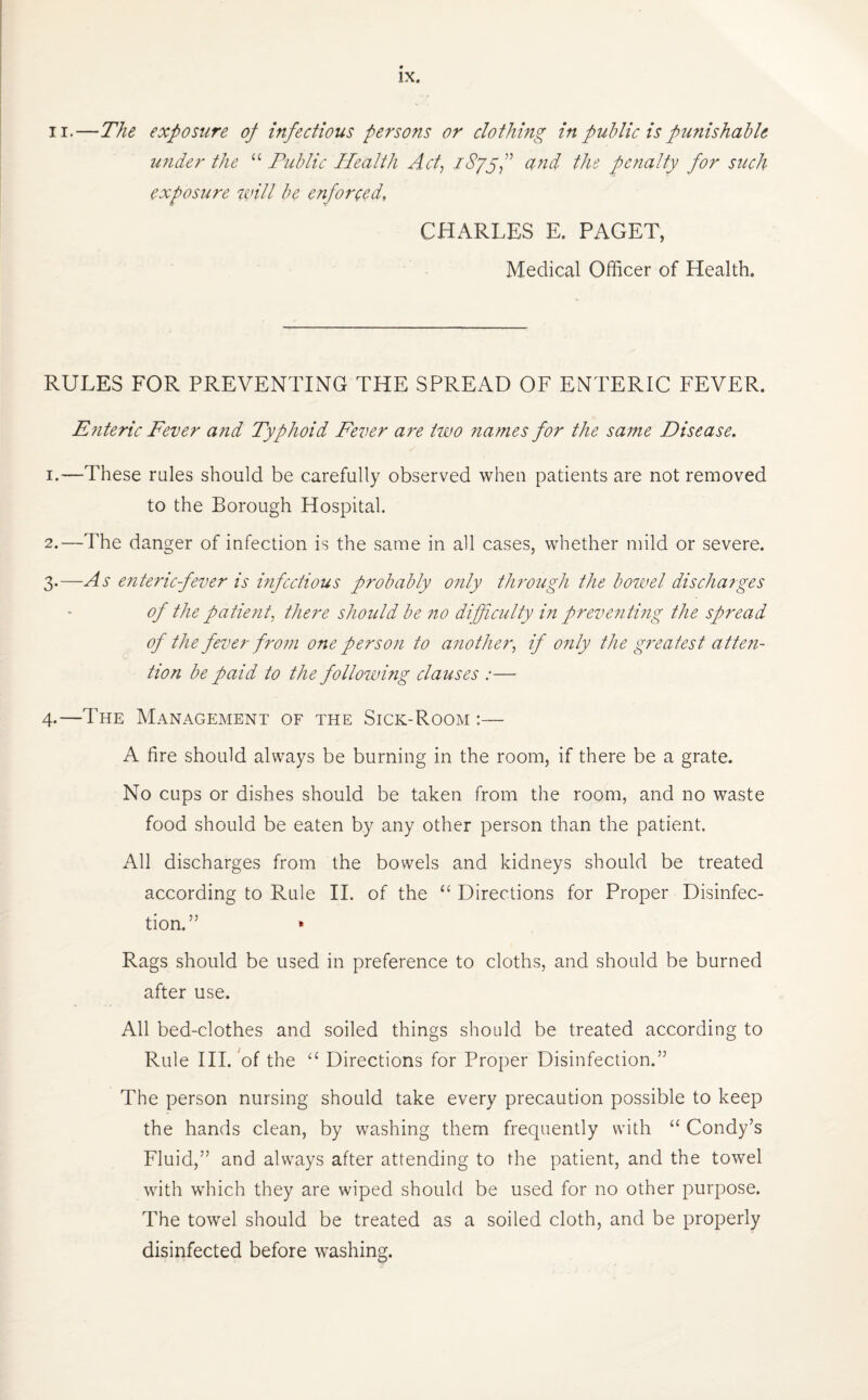 ii.—The exposure op infectious persons or clothing in public is punishable under the “ Public Health Act, iSyyf and the penalty for such exposure will be enforced, CHARLES E. PAGET, Medical Officer of Health. RULES FOR PREVENTING THE SPREAD OF ENTERIC FEVER. Enteric Fever and Typhoid Fever are two names for the same Disease. 1. —These rales should be carefully observed when patients are not removed to the Borough Hospital. 2. —The danger of infection is the same in all cases, whether mild or severe. 3. —As enteric fever is infectious probably only through the bowel discharges of the patient, there should be no difficulty in preventing the spread of the fever from one person to another, if only the greatest atten¬ tion be paid to the following clauses :— 4-—The Management of the Sick-Room :— A fire should always be burning in the room, if there be a grate. No cups or dishes should be taken from the room, and no waste food should be eaten by any other person than the patient. All discharges from the bowels and kidneys should be treated according to Rule II. of the “ Directions for Proper Disinfec¬ tion.” * Rags should be used in preference to cloths, and should be burned after use. All bed-clothes and soiled things should be treated according to Rule III. of the “ Directions for Proper Disinfection.” The person nursing should take every precaution possible to keep the hands clean, by washing them frequently with “ Condy’s Fluid,” and always after attending to the patient, and the towel with which they are wiped should be used for no other purpose. The towel should be treated as a soiled cloth, and be properly disinfected before washing.