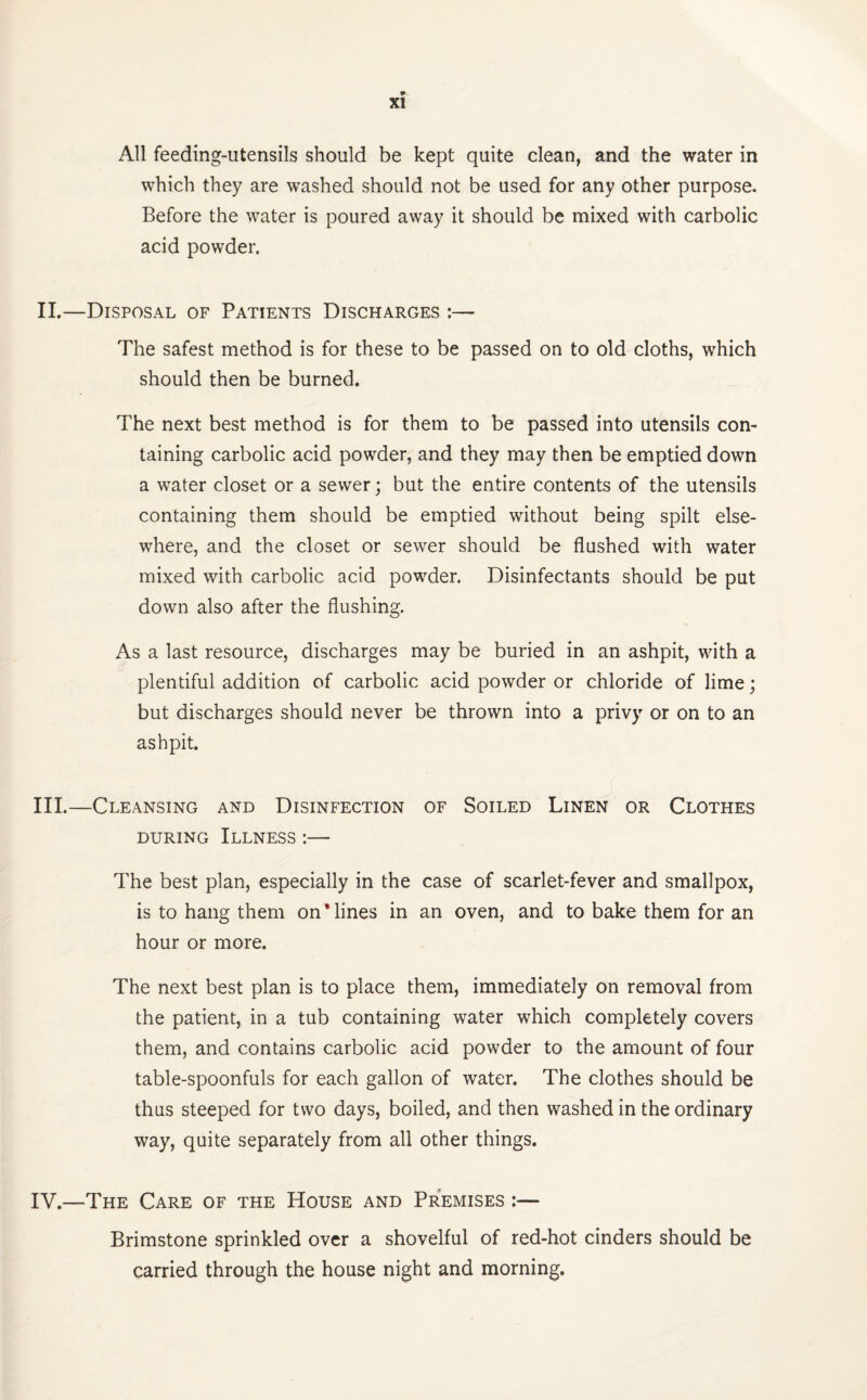 All feeding-utensils should be kept quite clean, and the water in which they are washed should not be used for any other purpose. Before the water is poured away it should be mixed with carbolic acid powder. II. —Disposal of Patients Discharges :— The safest method is for these to be passed on to old cloths, which should then be burned. The next best method is for them to be passed into utensils con¬ taining carbolic acid powder, and they may then be emptied down a water closet or a sewer; but the entire contents of the utensils containing them should be emptied without being spilt else¬ where, and the closet or sewer should be flushed with water mixed with carbolic acid powder. Disinfectants should be put down also after the flushing. As a last resource, discharges may be buried in an ashpit, with a plentiful addition of carbolic acid powder or chloride of lime; but discharges should never be thrown into a privy or on to an ashpit. III. —Cleansing and Disinfection of Soiled Linen or Clothes during Illness :— The best plan, especially in the case of scarlet-fever and smallpox, is to hang them on Mines in an oven, and to bake them for an hour or more. The next best plan is to place them, immediately on removal from the patient, in a tub containing water which completely covers them, and contains carbolic acid powder to the amount of four table-spoonfuls for each gallon of water. The clothes should be thus steeped for two days, boiled, and then washed in the ordinary way, quite separately from all other things. IV. —The Care of the House and Premises :— Brimstone sprinkled over a shovelful of red-hot cinders should be carried through the house night and morning.