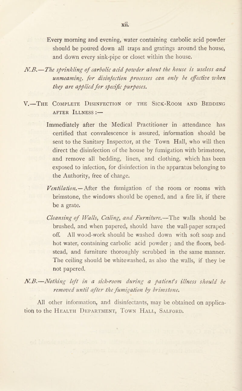 Every morning and evening, water containing carbolic acid powder should be poured down all traps and gratings around the house, and down every sink-pipe or closet within the house. NB.—The sprinkling of carbolic acid powder about the house is useless and unmeaming, for disinfection processes can only be effective when they are applied for specific purposes. V.—The Complete Disinfection of the Sick-Room and Bedding after Illness :— Immediately after the Medical Practitioner in attendance has certified that convalescence is assured, information should be sent to the Sanitary Inspector, at the Town Hall, who will then direct the disinfection of the house by fumigation with brimstone, and remove all bedding, linen, and clothing, which has been exposed to infection, for disinfection in the apparatus belonging to the Authority, free of charge. Ventilation. — After the fumigation of the room or rooms with brimstone, the windows should be opened, and a fire lit, if there be a grate. Cleansing of Walls, Ceiling, and Furniture.—The walls should be brushed, and when papered, should have the wall-paper scraped off. All wood-work should be washed down with soft soap and hot water, containing carbolic acid powder; and the floors, bed¬ stead, and furniture thoroughly scrubbed in the same manner. The ceiling should be whitewashed, as also the walls, if they be not papered. NB.—Nothing left in a sick-room during a patienfs illness should be removed until after the fumigation by brimstone. All other information, and disinfectants, may be obtained on applica¬ tion to the Health Department, Town Hall, Salford.