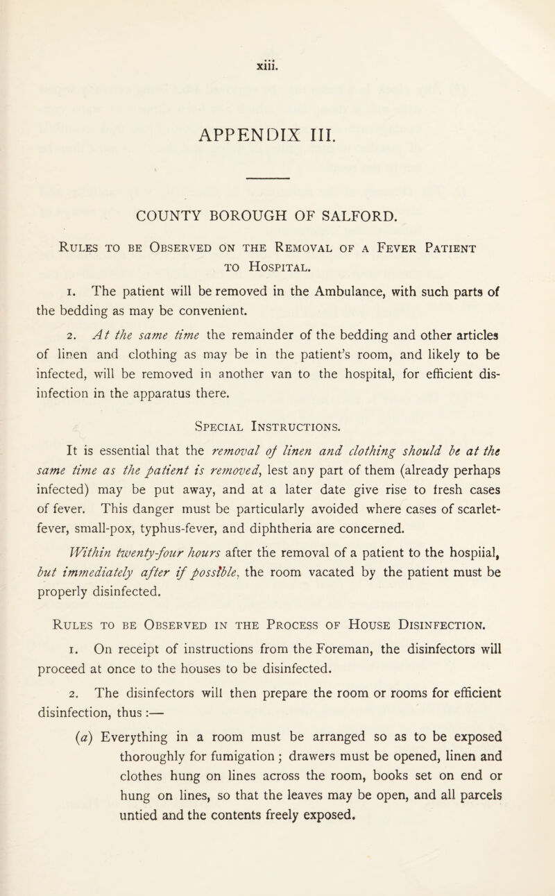 APPENDIX HI. COUNTY BOROUGH OF SALFORD. Rules to be Observed on the Removal of a Fever Patient to Hospital. 1. The patient will be removed in the Ambulance, with such parts of the bedding as may be convenient. 2. At the same time the remainder of the bedding and other articles of linen and clothing as may be in the patient’s room, and likely to be infected, will be removed in another van to the hospital, for efficient dis¬ infection in the apparatus there. Special Instructions. It is essential that the removal of linen and clothing should he at the same time as the patient is removed, lest any part of them (already perhaps infected) may be put away, and at a later date give rise to fresh cases of fever. This danger must be particularly avoided where cases of scarlet- fever, small-pox, typhus-fever, and diphtheria are concerned. Within twenty-four hours after the removal of a patient to the hospiial, hut immediately after if possible, the room vacated by the patient must be properly disinfected. Rules to be Observed in the Process of House Disinfection. 1. On receipt of instructions from the Foreman, the disinfectors will proceed at once to the houses to be disinfected. 2. The disinfectors will then prepare the room or rooms for efficient disinfection, thus:— (a) Everything in a room must be arranged so as to be exposed thoroughly for fumigation; drawers must be opened, linen and clothes hung on lines across the room, books set on end or hung on lines, so that the leaves may be open, and all parcels untied and the contents freely exposed.