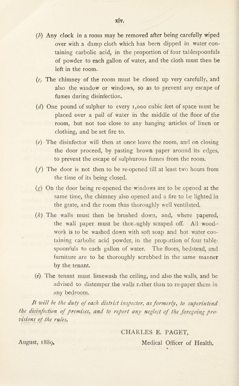 (b) Any clock in a room may be removed after being carefully wiped over with a damp cloth which has been dipped in water con¬ taining carbolic acid, in the proportion of four tablespoonfuls of powder to each gallon of water, and the cloth must then be left in the room. (<c, The chimney of the room must be closed up very carefully, and also the window or windows, so as to prevent any escape of fumes during disinfection. (d) One pound of sulphur to every 1,000 cubic feet of space must be placed over a pail of water in the middle of the floor of the room, but not too close to any hanging articles of linen or clothing, and be set fire to. (e) The disinfector will then at once leave the room, and on closing the door proceed, by pasting brown paper around its edges, to prevent the escape of sulphurous fumes from the room. (f) The door is not then to be re-opened till at least two hours from the time of its being closed. (g) On the door being re-opened the windows are to be opened at the same time, the chimney also opened and a fire to be lighted in the grate, and the room thus thoroughly well ventilated. (h) The walls must then be brushed down, and, where papered, the wall paper must be thoroughly scraped off. All wood¬ work is to be washed down with soft soap and hot water con¬ taining carbolic acid powder, in the proportion of four table¬ spoonfuls to each gallon of water. The floors, bedstead, and furniture are to be thoroughly scrubbed in the same manner by the tenant. (i) The tenant must limewash the ceiling, and also the walls, and be advised to distemper the walls rather than to re-paper them in any bedroom. It will be the duty of each district inspector, as formerly, to superintend the disinfection of premises, and to report any neglect of the foregoing pro¬ visions of the 7'ules. CHARLES E. PAGET, Medical Officer of Health. August, 1889,