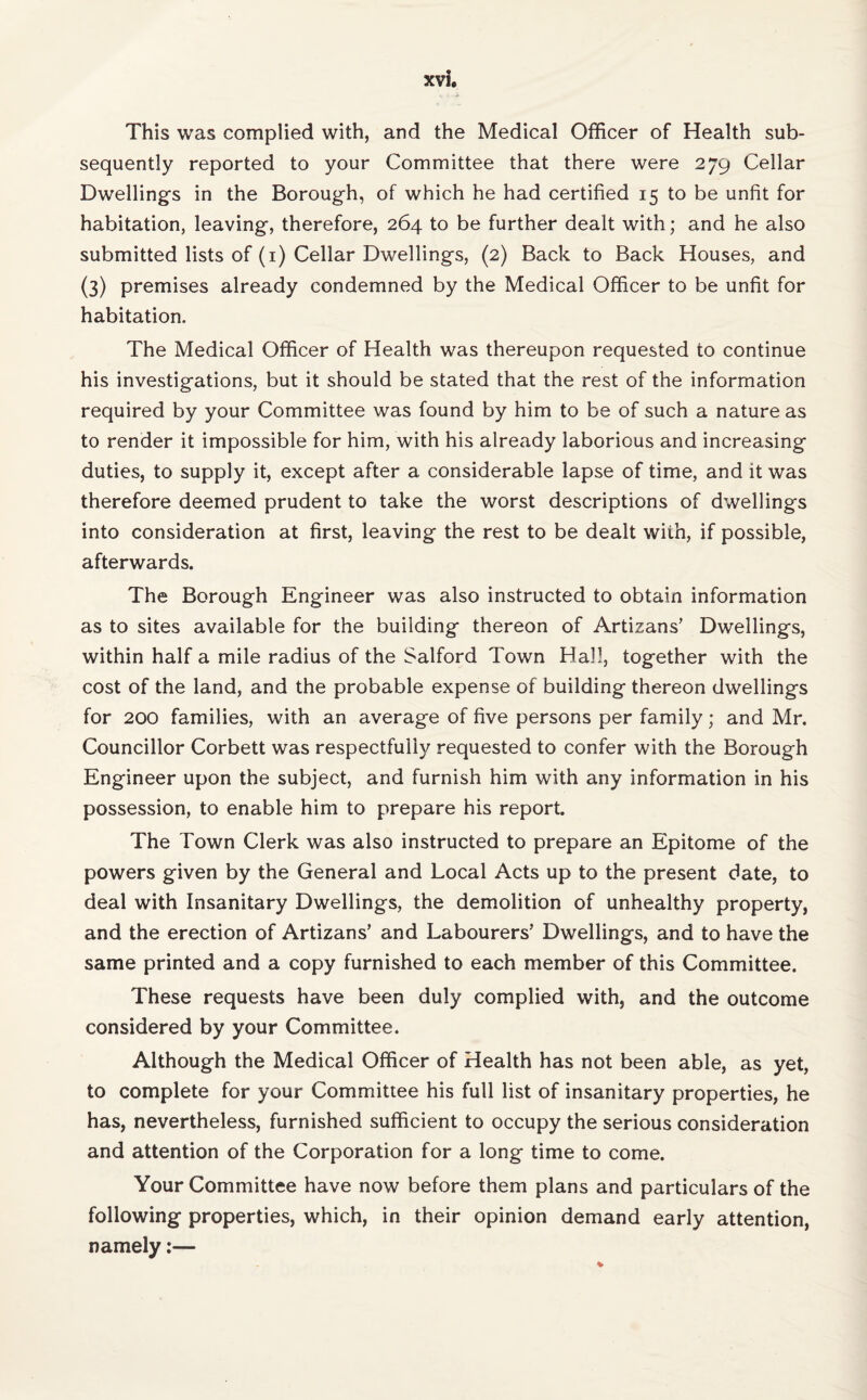 This was complied with, and the Medical Officer of Health sub¬ sequently reported to your Committee that there were 279 Cellar Dwelling's in the Borough, of which he had certified 15 to be unfit for habitation, leaving, therefore, 264 to be further dealt with; and he also submitted lists of (1) Cellar Dwellings, (2) Back to Back Houses, and (3) premises already condemned by the Medical Officer to be unfit for habitation. The Medical Officer of Health was thereupon requested to continue his investigations, but it should be stated that the rest of the information required by your Committee was found by him to be of such a nature as to render it impossible for him, with his already laborious and increasing duties, to supply it, except after a considerable lapse of time, and it was therefore deemed prudent to take the worst descriptions of dwellings into consideration at first, leaving the rest to be dealt with, if possible, afterwards. The Borough Engineer was also instructed to obtain information as to sites available for the building thereon of Artizans’ Dwellings, within half a mile radius of the Salford Town Hall, together with the cost of the land, and the probable expense of building thereon dwellings for 200 families, with an average of five persons per family; and Mr. Councillor Corbett was respectfully requested to confer with the Borough Engineer upon the subject, and furnish him with any information in his possession, to enable him to prepare his report. The Town Clerk was also instructed to prepare an Epitome of the powers given by the General and Local Acts up to the present date, to deal with Insanitary Dwellings, the demolition of unhealthy property, and the erection of Artizans’ and Labourers’ Dwellings, and to have the same printed and a copy furnished to each member of this Committee. These requests have been duly complied with, and the outcome considered by your Committee. Although the Medical Officer of Health has not been able, as yet, to complete for your Committee his full list of insanitary properties, he has, nevertheless, furnished sufficient to occupy the serious consideration and attention of the Corporation for a long time to come. Your Committee have now before them plans and particulars of the following properties, which, in their opinion demand early attention, namely:—