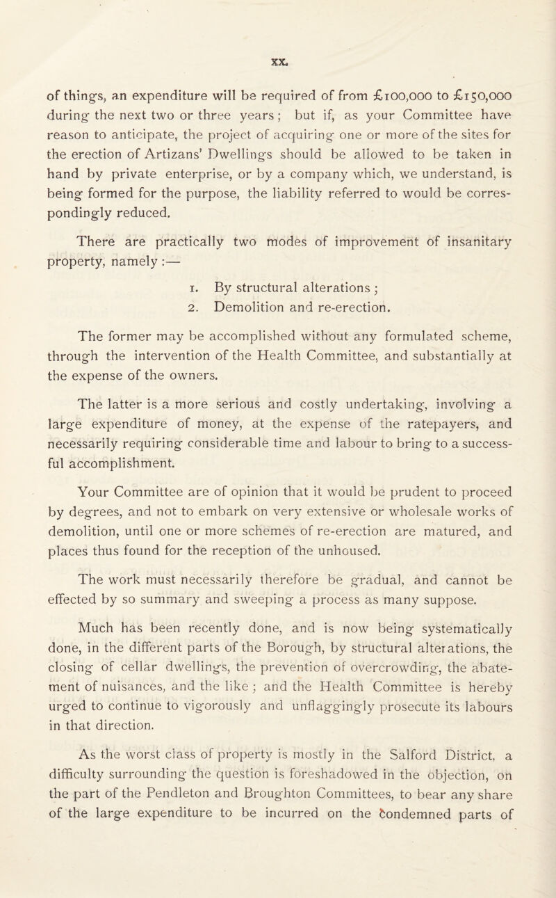XX* of things, an expenditure will be required of from £100,000 to £150,000 during the next two or three years ; but if, as your Committee have reason to anticipate, the project of acquiring one or more of the sites for the erection of Artizans’ Dwellings should be allowed to be taken in hand by private enterprise, or by a company which, we understand, is being formed for the purpose, the liability referred to would be corres¬ pondingly reduced. There are practically two modes of improvement of insanitary property, namely :— 1. By structural alterations ; 2. Demolition and re-erection. The former may be accomplished without any formulated scheme, through the intervention of the Health Committee, and substantially at the expense of the owners. The latter is a more serious and costly undertaking, involving a large expenditure of money, at the expense of the ratepayers, and necessarily requiring considerable time and labour to bring to a success¬ ful accomplishment. Your Committee are of opinion that it would be prudent to proceed by degrees, and not to embark on very extensive or wholesale works of demolition, until one or more schemes of re-erection are matured, and places thus found for the reception of the unhoused. The work must necessarily therefore be gradual, and cannot be effected by so summary and sweeping a process as many suppose. Much has been recently done, and is now being systematically done, in the different parts of the Borough, by structural alterations, the closing of cellar dwellings, the prevention of overcrowding, the abate¬ ment of nuisances, and the like ; and the Health Committee is hereby urged to continue to vigorously and unflaggingly prosecute its labours in that direction. As the worst class of property is mostly in the Salford District, a difficulty surrounding the question is foreshadowed in the objection, on the part of the Pendleton and Broughton Committees, to bear any share of the large expenditure to be incurred on the Condemned parts of