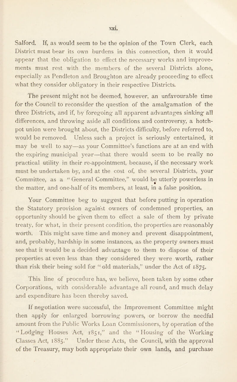 Salford. If, as would seem to be the opinion of the Town Clerk, each District must bear its own burdens in this connection, then it would appear that the obligation to effect the necessary works and improve¬ ments must rest with the members of the several Districts alone, especially as Pendleton and Broughton are already proceeding to effect what they consider obligatory in their respective Districts. The present might not be deemed, however, an unfavourable time for the Council to reconsider the question of the amalgamation of the three Districts, and if, by foregoing all apparent advantages sinking all differences, and throwing aside all conditions and controversy, a hotch¬ pot union were brought about, the Districts difficulty, before referred to, would be removed. Unless such a project is seriously entertained, it may be well to say—as your Committee’s functions are at an end with the expiring municipal year—that there would seem to be really no practical utility in their re-appointment, because, if the necessary work must be undertaken by, and at the cost of, the several Districts, your Committee, as a “ General Committee,” would be utterly powerless in the matter, and one-half of its members, at least, in a false position. Your Committee beg to sug-gest that before putting in operation the Statutory provision against owners of condemned properties, an opportunity should be given them to effect a sale of them by private treaty, for what, in their present condition, the properties are reasonably worth. This might save time and money and prevent disappointment, and, probably, hardship in some instances, as the property owners must see that it would be a decided advantage to them to dispose of their properties at even less than they considered they were worth, rather than risk their being sold for “ old materials,” under the Act of 1875. This line of procedure has, we believe, been taken by some other Corporations, with considerable advantage all round, and much delay and expenditure has been thereby saved. If negotiation were successful, the Improvement Committee might then apply for enlarged borrowing powers, or borrow the needful amount from the Public Works Loan Commissioners, by operation of the “ Lodging Houses Act, 1851,” and the “Housing of the Working Classes Act, 1885.” Under these Acts, the Council, with the approval of the Treasury, may both appropriate their own lands, and purchase