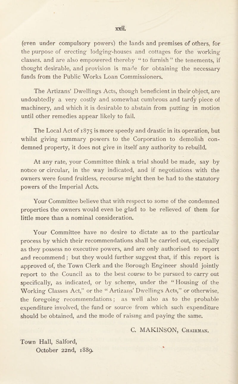 (even under compulsory powers) the lands and premises of others, for the purpose of erecting- lodging-houses and cottages for the working classes, and are also empowered thereby “ to furnish ” the tenements, if thought desirable, and provision is made for obtaining the necessary funds from the Public Works Loan Commissioners. The Artizans’ Dwellings Acts, though beneficient in their object, are undoubtedly a very costly and somewhat cumbrous and tardy piece of machinery, and which it is desirable to abstain from putting in motion until other remedies appear likely to fail. The Local Act of 1875 is more speedy and drastic in its operation, but whilst giving summary powers to the Corporation to demolish con¬ demned property, it does not give in itself any authority to rebuild. At any rate, your Committee think a trial should be made, say by notice or circular, in the way indicated, and if negotiations with the owners were found fruitless, recourse might then be had to the statutory powers of the Imperial Acts. Your Committee believe that with respect to some of the condemned properties the owners would even be glad to be relieved of them for little more than a nominal consideration. Your Committee have no desire to dictate as to the particular process by which their recommendations shall be carried out, especially as they possess no executive powers, and are only authorised to report and recommend; but they would further suggest that, if this report is approved of, the Town Clerk and the Borough Engineer should jointly report to the Council as to the best course to be pursued to carry out specifically, as indicated, or by scheme, under the “ Housing of the Working Classes Act/’ or the “ Artizans’ Dwellings Acts,” or otherwise, the foregoing recommendations; as well also as to the probable expenditure involved, the fund or source from which such expenditure should be obtained, and the mode of raising and paying the same. C. MAKINSON, Chairman. Town Hall, Salford, October 22nd, 1889.