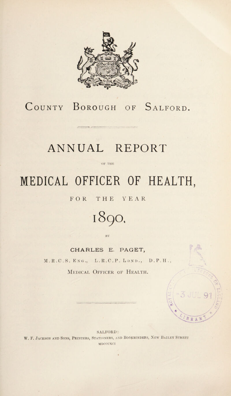 County Borough of Salford. ANNUAL REPORT OF THE MEDICAL OFFICER OF HEALTH, FOR THE YEAR 1890, CHARLES E. PAGET, M . R . 0 . S . Eng., L . R. C . P . L 0 n d ., D . P . H ., Medical Officer of Health. SALFORD: W, F. Jackson and Sons, Printers, Stationers, and Bookbinders, New Bailey Street MDCCCXCI