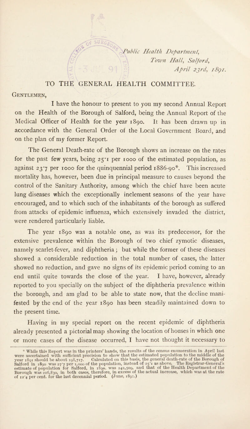 Public Health Department, Town Hall, Salford, April 23rd, 18gi. TO THE GENERAL HEALTH COMMITTEE. Gentlemen, I have the honour to present to you my second Annual Report on the Health of the Borough of Salford, being the Annual Report of the Medical Officer of Health for the year 1890. It has been drawn up in accordance with the General Order of the Local Government Board, and on the plan of my former Report. The General Death-rate of the Borough shows an increase on the rates for the past few years, being 25*1 per 1000 of the estimated population, as against 237 per 1000 for the quinquennial period 1886-90*. This increased mortality has, however, been due in principal measure to causes beyond the control of the Sanitary Authority, among which the chief have been acute lung diseases which the exceptionally inclement seasons of the year have encouraged, and to which such of the inhabitants of the borough as suffered from attacks of epidemic influenza, which extensively invaded the district, were rendered particularly liable. The year 1890 was a notable one, as was its predecessor, for the extensive prevalence within the Borough of two chief zymotic diseases, namely scarlet-fever, and diphtheria; but while the former of these diseases showed a considerable reduction in the total number of cases, the latter showed no reduction, and gave no signs of its epidemic period coming to an end until quite towards the close of the year. I have, however, already reported to you specially on the subject of the diphtheria prevalence within the borough, and am glad to be able to state now, that the decline mani¬ fested by the end of the year 1890 has been steadily maintained down to the present time. Having in my special report on the recent epidemic of diphtheria already presented a pictorial map showing the location of houses in which one or more cases of the disease occurred, I have not thought it necessary to * While this Report was in the printers’ hands, the results of the census enumeration in April last were ascertained with sufficient precision to show that the estimated population to the middle of the year 1891 should be about 198,717. Calculated on this basis, the general death-rate of the Borough of Salford in 1890 was 27-7 per 1,000 of the population, instead of 25*1 as above. The Registrar-General’s estimate of population for Salford, in 1890, was 242,509, and that of the Health Department of the Borough was 216,830, in both cases, therefore, in excess of the actual increase, which was at the rate of 12 '4 per cent, for the last decennial period. (June, 1891.)