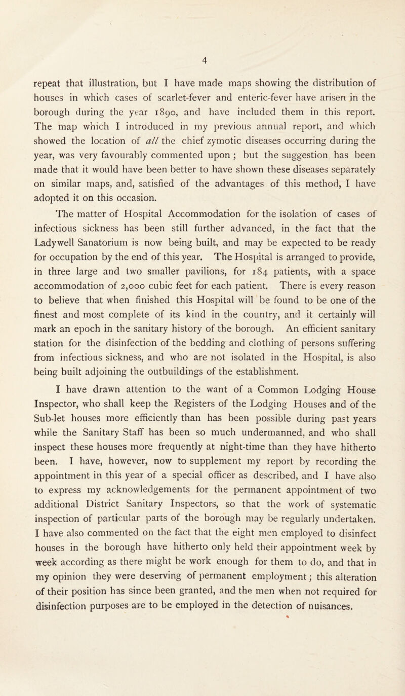 repeat that illustration, but I have made maps showing the distribution of houses in which cases of scarlet-fever and enteric-fever have arisen in the borough during the year 1890, and have included them in this report. The map which I introduced in my previous annual report, and which showed the location of all the chief zymotic diseases occurring during the year, was very favourably commented upon; but the suggestion has been made that it would have been better to have shown these diseases separately on similar maps, and, satisfied of the advantages of this method, I have adopted it on this occasion. The matter of Hospital Accommodation for the isolation of cases of infectious sickness has been still further advanced, in the fact that the Ladywell Sanatorium is now being built, and may be expected to be ready for occupation by the end of this year. The Hospital is arranged to provide, in three large and two smaller pavilions, for 184 patients, with a space accommodation of 2,000 cubic feet for each patient. There is every reason to believe that when finished this Hospital will be found to be one of the finest and most complete of its kind in the country, and it certainly will mark an epoch in the sanitary history of the borough. An efficient sanitary station for the disinfection of the bedding and clothing of persons suffering from infectious sickness, and who are not isolated in the Hospital, is also being built adjoining the outbuildings of the establishment. I have drawn attention to the want of a Common Lodging House Inspector, who shall keep the Registers of the Lodging Houses and of the Sub-let houses more efficiently than has been possible during past years while the Sanitary Staff has been so much undermanned, and who shall inspect these houses more frequently at night-time than they have hitherto been. I have, however, now to supplement my report by recording the appointment in this year of a special officer as described, and I have also to express my acknowledgements for the permanent appointment of two additional District Sanitary Inspectors, so that the work of systematic inspection of particular parts of the borough may be regularly undertaken. I have also commented on the fact that the eight men employed to disinfect houses in the borough have hitherto only held their appointment week by week according as there might be work enough for them to do, and that in my opinion they were deserving of permanent employment; this alteration of their position has since been granted, and the men when not required for disinfection purposes are to be employed in the detection of nuisances.