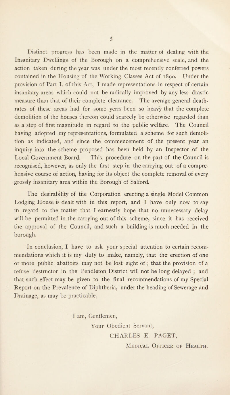 Distinct progress has been made in the matter of dealing with the Insanitary Dwellings of the Borough on a comprehensive scale, and the action taken during the year was under the most recently conferred powers contained in the Housing of the Working Classes Act of 1890. Under the provision of Part I. of this Act, I made representations in respect of certain insanitary areas which could not be radically improved by any less drastic measure than that of their complete clearance. The average general death- rates of these areas had for some yerrs been so heavy that the complete demolition of the houses thereon could scarcely be otherwise regarded than as a step of first magnitude in regard to the public welfare. The Council having adopted my representations, formulated a scheme for such demoli¬ tion as indicated, and since the commencement of the present year an inquiry into the scheme proposed has been held by an Inspector of the Local Government Board. This procedure on the part of the Council is recognised, however, as only the first step in the carrying out of a compre¬ hensive course of action, having for its object the complete removal of every grossly insanitary area within the Borough of Salford. The desirability of the Corporation erecting a single Model Common Lodging House is dealt with in this report, and I have only now to say in regard to the matter that I earnestly hope that no unnecessary delay will be permitted in the carrying out of this scheme, since it has received the approval of the Council, and such a building is much needed in the borough. In conclusion, I have to ask your special attention to certain recom¬ mendations which it is my duty to make, namely, that the erection of one or more public abattoirs may not be lost sight of; that the provision of a refuse destructor in the Pendleton District will not be long delayed ; and that such effect may be given to the final recommendations of my Special Report on the Prevalence of Diphtheria, under the heading of Sewerage and Drainage, as may be practicable. I am, Gentlemen, Your Obedient Servant, CHARLES E. PAGET, Medical Officer of Health.