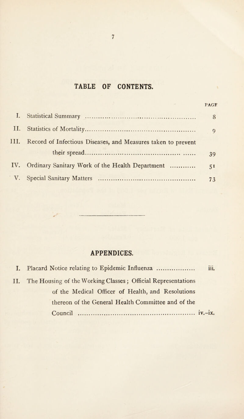 TABLE OF CONTENTS. PAGF I. Statistical Summary . 8 II. Statistics of Mortality. 9 III. Record of Infectious Diseases, and Measures taken to prevent their spread. 39 IV. Ordinary Sanitary Work of the Health Department . 51 V. Special Sanitary Matters . 73 APPENDICES. I. Placard Notice relating to Epidemic Influenza . iii. II. The Housing of the Working Classes; Official Representations of the Medical Officer of Health, and Resolutions thereon of the General Health Committee and of the Council . iv.-ix.