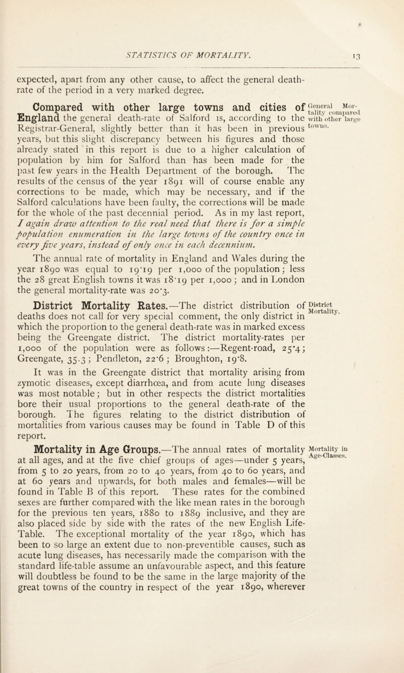 expected, apart from any other cause, to affect the general death- rate of the period in a very marked degree. Compared with other large towns and cities of England the general death-rate of Salford is, according to the Registrar-General, slightly better than it has been in previous years, but this slight discrepancy between his figures and those already stated in this report is due to a higher calculation of population by him for Salford than has been made for the past few years in the Health Department of the borough. The results of the census of the year 1891 will of course enable any corrections to be made, which may be necessary, and if the Salford calculations have been faulty, the corrections will be made for the whole of the past decennial period. As in my last report, I again draw attention to the real need that there is for a simple population enumeration in the large towns of the country once in every five years, instead of only once in each decennium. The annual rate of mortality in England and Wales during the year 1890 was equal to i9’i9 per 1,000 of the population; less the 28 great English towns it was i8'i9 per 1,000 ; and in London the general mortality-rate was 20*3. District Mortality Rates.—The district distribution of deaths does not call for very special comment, the only district in which the proportion to the general death-rate was in marked excess being the Greengate district. The district mortality-rates per 1,000 of the population were as follows:—Regent-road, 25*4; Greengate, 35.3; Pendleton, 22*6; Broughton, 19*8. It was in the Greengate district that mortality arising from zymotic diseases, except diarrhoea, and from acute lung diseases was most notable; but in other respects the district mortalities bore their usual proportions to the general death-rate of the borough. The figures relating to the district distribution of mortalities from various causes may be found in Table D of this report. Mortality in Age Groups.—The annual rates of mortality at all ages, and at the five chief groups of ages—under 5 years, from 5 to 20 years, from 20 to 40 years, from 40 to 60 years, and at 60 years and upwards, for both males and females—will be found in Table B of this report. These rates for the combined sexes are further compared with the like mean rates in the borough for the previous ten years, 1880 to 1889 inclusive, and they are also placed side by side with the rates of the new English Life- Table. The exceptional mortality of the year 1890, which has been to so large an extent due to non-preventible causes, such as acute lung diseases, has necessarily made the comparison with the standard life-table assume an unfavourable aspect, and this feature will doubtless be found to be the same in the large majority of the great towns of the country in respect of the year 1890, wherever General Mor¬ tality compared with other large towns. District Mortality. Mortality in Age-Classes.
