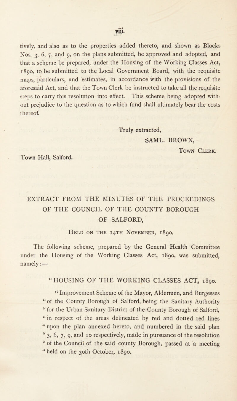 tively, and also as to the properties added thereto, and shown as Blocks Nos. 3, 6, 7, and 9, on the plans submitted, be approved and adopted, and that a scheme be prepared, under the Housing of the Working Classes Act, 1890, to be submitted to the Local Government Board, with the requisite maps, particulars, and estimates, in accordance with the provisions of the aforesaid Act, and that the Town Clerk be instructed to take all the requisite steps to carry this resolution into effect. This scheme being adopted with¬ out prejudice to the question as to which fund shall ultimately bear the costs thereof. Town Hall, Salford. Truly extracted, SAML. BROWN, Town Clerk. EXTRACT FROM THE MINUTES OF THE PROCEEDINGS OF THE COUNCIL OF THE COUNTY BOROUGH OF SALFORD, Held on the 14TH November, 1890. The following scheme, prepared by the General Health Committee under the Housing of the Working Classes Act, 1890, was submitted, namely:— “ HOUSING OF THE WORKING CLASSES ACT, 1890. “ Improvement Scheme of the Mayor, Aldermen, and Burgesses “ of the County Borough of Salford, being the Sanitary Authority “ for the Urban Sanitary District of the County Borough of Salford, “in respect of the areas delineated by red and dotted red lines “ upon the plan annexed hereto, and numbered in the said plan “ 3, 6, 7, 9, and 10 respectively, made in pursuance of the resolution “ of the Council of the said county Borough, passed at a meeting “held on the 30th October, 1890,