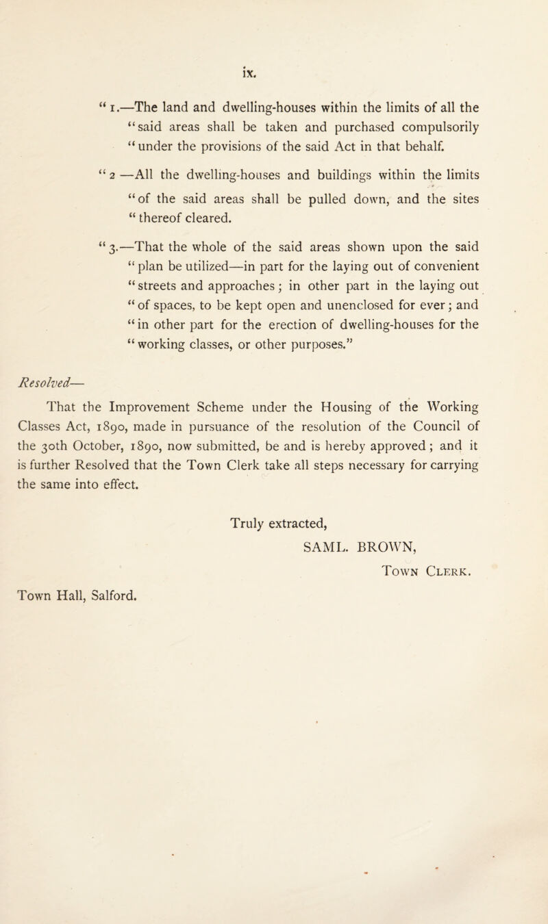 “ i.—The land and dwelling-houses within the limits of all the “said areas shall be taken and purchased compulsorily “ under the provisions of the said Act in that behalf. “ 2 —All the dwelling-houses and buildings within the limits “of the said areas shall be pulled down, and the sites “ thereof cleared. “3.—That the whole of the said areas shown upon the said “ plan be utilized—in part for the laying out of convenient “ streets and approaches; in other part in the laying out “ of spaces, to be kept open and unenclosed for ever; and “in other part for the erection of dwelling-houses for the “ working classes, or other purposes.” Resolved— That the Improvement Scheme under the Housing of the Working Classes Act, 1890, made in pursuance of the resolution of the Council of the 30th October, 1890, now submitted, be and is hereby approved ; and it is further Resolved that the Town Clerk take all steps necessary for carrying the same into effect. Truly extracted, SAML. BROWN, Town Clerk.