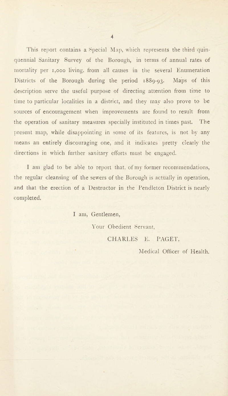 This report contains a Special Map, which represents the third quin¬ quennial Sanitary Survey of the Borough, in terms of annual rates of mortality per 1,000 living, from all causes in the several Enumeration Districts of the Borough during the period 1889-93. Maps of this description serve the useful purpose of directing attention from time to time to particular localities in a district, and they may also prove to be sources of encouragement when improvements are found to result from the operation of sanitary measures specially instituted in times past. The present map, while disappointing in some of its features, is not by any means an entirely discouraging one, and it indicates pretty clearly the directions in which further sanitary efforts must be engaged. I am glad to be able to report that, of my former recommendations, the regular cleansing of the sewers of the Borough is actually in operation, and that the erection of a Destructor in the Pendleton District is nearly completed. I am, Gentlemen, Your Obedient Servant, CHARLES E. PAGET, Medical Officer of Health.