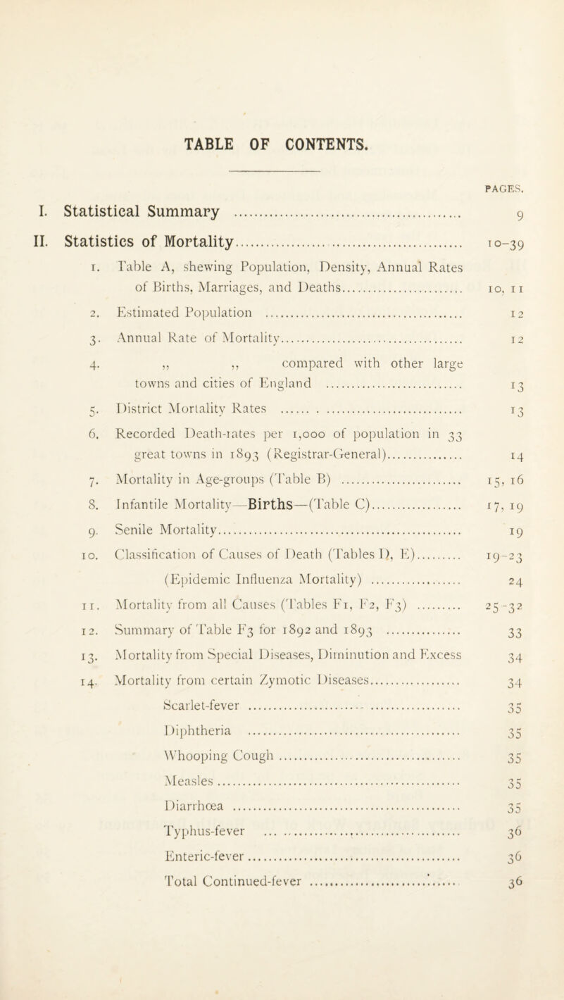 TABLE OF CONTENTS. I. Statistical Summary . II. Statistics of Mortality. 1. Table A, shewing Population, Density, Annual Rates of Births, Marriages, and Deaths. 2. Estimated Population . Annual Rate of Mortality. 3- 4- ,, ,, compared with other large towns and cities of England . 5. District Mortality Rates . 6. Recorded Death-rates per 1,000 of population in 33 great towns in 1893 (Registrar-General). 7. Mortality in Age-groups ('Table B) . 8. Infantile Mortality—Births—(Table C). 9. Senile Mortality. 10. Classification of Causes of Death (Tables D, E). (Epidemic Influenza Mortality) . 11. Mortality from all Causes ('Tables Fi, F2, F3) . 12. Summary of'Table F3 for 1892 and 1893 . 13. Mortality from Special Diseases, Diminution and Excess 14. Mortality from certain Zymotic Diseases. Scarlet-fever . Diphtheria . Whooping Cough. Measles. Diarrhoea . Typhus-fever .t. Enteric-fever. Total Continued-fever .*.. PAGES. 9 i°-39 10, 11 12 12 *3 J3 14 15^ 16 n, 19 J9 T9~23 24 2532 33 34 34 n r j5 35 35 35 35 36 36 36