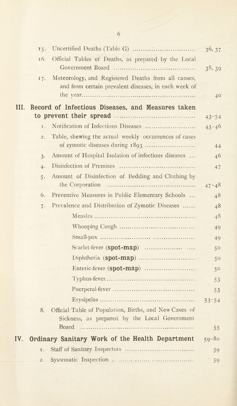15. Uncertified Deaths (Table G) .'. 36, 37 t6. Official Tables of Deaths, as prepared by the Local Government Board . 38, 39 1 7, Meteorology, and Registered Deaths from all causes, and from certain prevalent diseases, in each week of the year. 40 III. Record of Infectious Diseases, and Measures taken to prevent their spread... 43-54 1. Notification of Infectious Diseases .. 43-46 2. Table, shewing the actual weekly occurrences of cases of zymotic diseases during 1893 . 44 3. Amount of Hospital Isolation of infectious diseases ... 46 4. Disinfection of Premises . 47 5. Amount of Disinfection of Bedding and Clothing by the Corporation . 47-48 6. Preventive Measures in Public Elementary Schools ... 48 7. Prevalence and Distribution of Zymotic Diseases . 48 Measles... 48 Whooping Cough . 49 Small-pox . 49 Scarlet-fever (spot-map) . 50 Diphtheria (spot-map) . 50 Enteric-fever (spot-map) . 50 Typhus-fever...,. 53 Puerperal-fever... 53 Erysipelas. 53~54 8. Official Table of Population, Births, and New Cases of Sickness, as prepared by the Local Government Board . 55 IV. Ordinary Sanitary Work of the Health Department 59-80 1. Staff of Sanitary Inspectors . 59 2. Systematic Inspection .. ' 59
