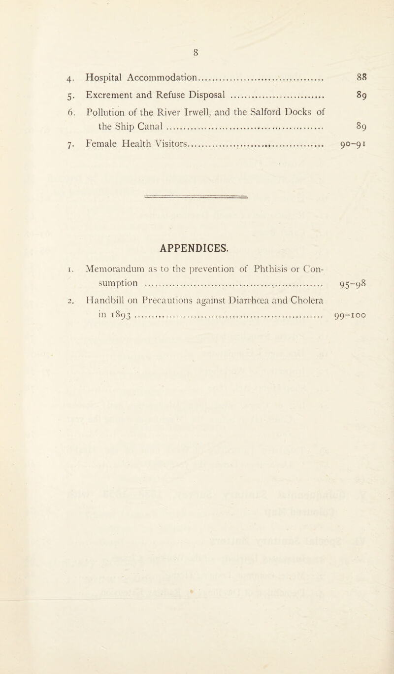 4. Hospital Accommodation. 88 5. Excrement and Refuse Disposal . 89 6. Pollution of the River Irwell, and the Salford Docks of the Ship Canal. 89 7. Female Health Visitors. 90-91 APPENDICES. 1. Memorandum as to the prevention of Phthisis or Con¬ sumption ... 95-98 2. Handbill on Precautions against Diarrhoea and Cholera in 1893... 99-100