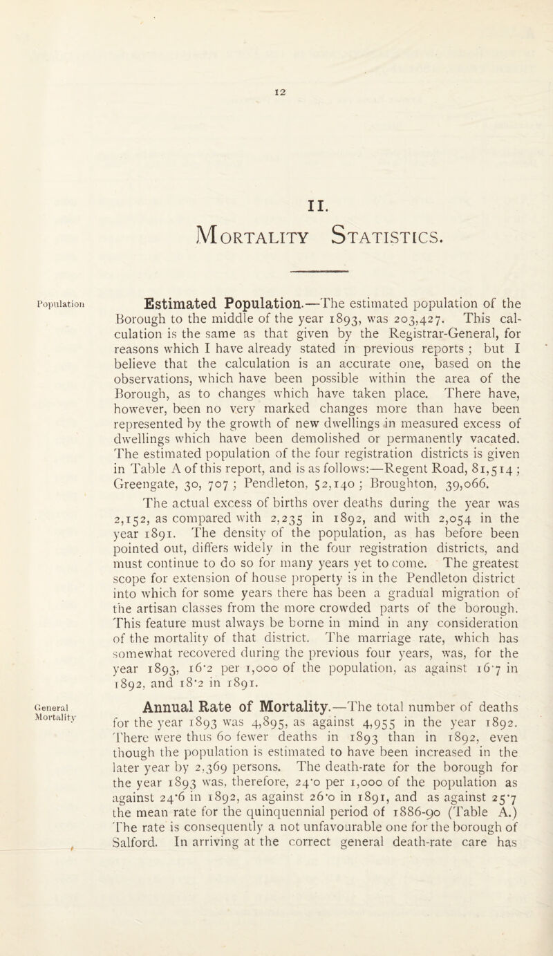 Population General Mortality II. Mortality Statistics. Estimated Population.—The estimated population of the Borough to the middle of the year 1893, was 203,427. This cal¬ culation is the same as that given by the Registrar-General, for reasons which I have already stated in previous reports ; but I believe that the calculation is an accurate one, based on the observations, which have been possible within the area of the Borough, as to changes which have taken place. There have, however, been no very marked changes more than have been represented by the growth of new dwellings in measured excess of dwellings which have been demolished or permanently vacated. The estimated population of the four registration districts is given in Table A of this report, and is as follows:—Regent Road, 81,514 ; Greengate, 30, 707; Pendleton, 52,140; Broughton, 39,066. The actual excess of births over deaths during the year was 2,152, as compared with 2,235 in XS92) and with 2,054 in the year 1891. The density of the population, as has before been pointed out, differs widely in the four registration districts, and must continue to do so for many years yet to come. The greatest scope for extension of house property is in the Pendleton district into which for some years there has been a gradual migration of the artisan classes from the more crowded parts of the borough. This feature must always be borne in mind in any consideration of the mortality of that district. The marriage rate, which has somewhat recovered during the previous four years, was, for the year 1893, 16*2 per 1,000 of the population, as against 167 in 1892, and i8‘2 in 1891. Annual Rate of Mortality.—The total number of deaths for the year 1893 was 4,895, as against 4,955 in the year 1892. There were thus 60 fewer deaths in 1893 than in 1892, even though the population is estimated to have been increased in the later year by 2,369 persons. The death-rate for the borough for the year 1893 was, therefore, 24^0 per 1,000 of the population as against 24*6 in 1892, as against 26-0 in 1891, and as against 257 the mean rate for the quinquennial period of 1886-90 (Table A.) The rate is consequently a not unfavourable one for the borough of Salford. In arriving at the correct general death-rate care has
