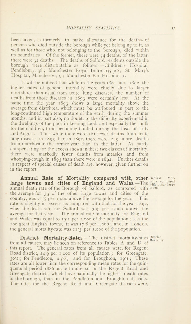 been taken, as formerly, to make allowance for the deaths- of persons who died outside the borough while yet belonging to it, as well as for those who. not belonging to the borough, died within its boundaries. Of the former, there were 74 deaths, of the latter, there were 32 deaths. The deaths of Salford residents outside the borough were .distributable as follows:—Children’s Hospital, Pendlebury, 38 ; Manchester Royal Infirmary, 26; St. Mary’s Hospital, Manchester, 9; Manchester Ear Hospital, 1. It will be noticed that while in the years 1891 and 1892 the higher rates of general mortality were chiefly due to larger mortalities than usual from acute lung diseases, the number of deaths from those diseases in 1893 were certainly less. At the same time, the year 1893 shows a large mortality above the average from diarrhoea, which must be attributed in part to the long-continued high temperature of the earth during the summer months, and in part also, no doubt, to the difficulty experienced in the dwellings of the poor in keeping food, and especially the milk for the children, from becoming tainted during the heat of July and August. Thus while there were 121 fewer deaths from acute lung diseases in 1893 than in 1892, there were 249 more deaths from diarrhoea in the former year than in the latter. As partly compensating for the excess shewn in these two classes of mortality, there were markedly fewer deaths from measles and from whooping-cough in 1893 than there were in 1892. Further details in respect of special causes of death are, however, given further on in the report. Annual Rate of Mortality compared with other General Mor- large towns and cities of England and Wales.—The SothS?PKc annual death rate of the Borough of .Salford, as compared with towns the average for 33 of the other large towns and cities of the country, was 21*5 per 1,000 above the average for the year. This rate is slightly in excess as compared with that for the year 1892, when the death rate for Salford was 3^9 per 1,000 above the average for that year. The annual rate of mortality for England and Wales was equal to 19*1 per 1,000 of the population ; less the 100 great English towns, it was 17*8 per 1,000; and, in London, the general mortality-rate was 21*3 per 1,000 of the population. District Mortality-Rates.—The district mortality-rates from all causes, may be seen on reference to Tables A and D of this report. The general rates from all causes were, for Regent Road district, 24*9 per 1,000 of its population ; for Greengate. 30*2 ; for Pendleton, 23*6 ; and for Broughton, i9'i ; These rates are all lower than the corresponding mean rates for the quin¬ quennial period 1886-90, but more so in the Regent Road and Greengate districts, which have habitually the highest death rates in the borough, than in the Pendleton and Broughton districts. The rates for the Regent Road and Greengate districts were,