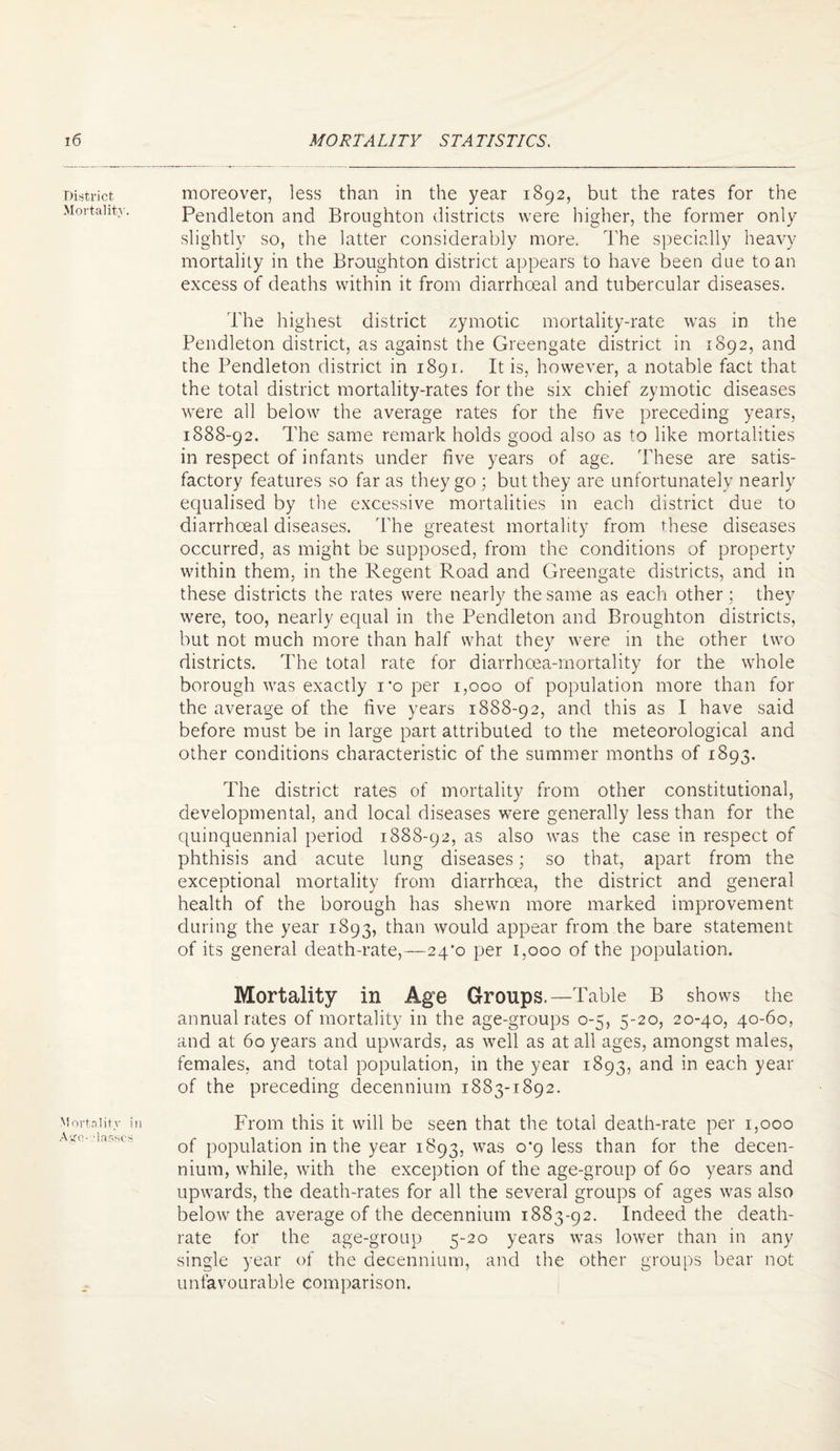 District Mortality. Mortality in Ayo-vlar-scs moreover, less than in the year 1892, but the rates for the Pendleton and Broughton districts were higher, the former only slightly so, the latter considerably more. The specially heavy mortality in the Broughton district appears to have been due to an excess of deaths within it from diarrhoeal and tubercular diseases. The highest district zymotic mortality-rate was in the Pendleton district, as against the Greengate district in 1892, and the Pendleton district in 1891. It is, however, a notable fact that the total district mortality-rates for the six chief zymotic diseases were all below the average rates for the five preceding years, 1888-92. The same remark holds good also as to like mortalities in respect of infants under five years of age. These are satis¬ factory features so far as they go ; but they are unfortunately nearly equalised by the excessive mortalities in each district due to diarrhoeal diseases. The greatest mortality from these diseases occurred, as might be supposed, from the conditions of property within them, in the Regent Road and Greengate districts, and in these districts the rates were nearly the same as each other; they were, too, nearly equal in the Pendleton and Broughton districts, but not much more than half what they were in the other two districts. The total rate for diarrhoea-mortality for the whole borough was exactly i*o per 1,000 of population more than for the average of the five years 1888-92, and this as I have said before must be in large part attributed to the meteorological and other conditions characteristic of the summer months of 1893. The district rates of mortality from other constitutional, developmental, and local diseases were generally less than for the quinquennial period 1888-92, as also was the case in respect of phthisis and acute lung diseases; so that, apart from the exceptional mortality from diarrhoea, the district and general health of the borough has shewn more marked improvement during the year 1893, than would appear from the bare statement of its general death-rate,—24*0 per 1,000 of the population. Mortality in Age Groups.—Table B shows the annual rates of mortality in the age-groups 0-5, 5-20, 20-40, 40-60, and at 60 years and upwards, as well as at all ages, amongst males, females, and total population, in the year 1893, and in each year of the preceding decennium 1883-1892. From this it will be seen that the total death-rate per 1,000 of population in the year 1893, was 0*9 less than for the decen¬ nium, while, with the exception of the age-group of 60 years and upwards, the death-rates for all the several groups of ages was also below the average of the decennium 1883-92. Indeed the death- rate for the age-group 5-20 years was lower than in any single year of the decennium, and the other groups bear not unfavourable comparison.