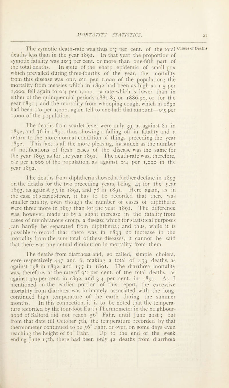 The zymotic death-rate was thus 17 per cent, of the total Causes of Death! deaths less than in the year 1892. In that year the proportion of zymotic fatality was 20*3 percent, or more than one-fifth part of the total deaths. In spite of the sharp epidemic of small-pox which prevailed during three-fourths of the year, the mortality trom this disease was only o'i per 1,000 of the population; the mortality from measles which in 1892 had been as high as i‘5 per j,ooo, fell again to 0^4 per 1,000.—a rate which is lower than in either of the quinquennial periods 1881-85 or 1886-90, or for the year 1891 ; and the mortality from whooping cough, which in 1892 had been i*o per 1,000, again fell to one-half that amount—0*5 per 1,000 of the population. d he deaths from scarlet-fever were only 39, as against 81 in 1892, and 36 in 1891, thus showing a falling oft' in fatality and a return to the more normal condition of things preceding the year 1892. This fact is all the more pleasing, inasmuch as the number of notifications of fresh cases of the disease was the same for the year 1893 as for the year 1892. The death-rate was, therefore, o'2 per 1,000 of the population, as against o‘q per 1,000 in the year 1892. The deaths from diphtheria showed a further decline in 1893 on the deaths for the two preceding years, being 47 for the year 1893, as against 53 in 1892, and 78 in 1891. Here again, as in the case of scarlet-fever, it has to be recorded that there was smaller fatality, even though the number of cases of diphtheria were three more in 1893 than for the year 1892. 'The difference was, however, made up by a slight increase in the fatality from cases of membranous croup, a disease which for statistical purposes can hardly be separated from diphtheria; and thus, while it is possible to record that there was in 1893 no increase in the mortality from the sum total of these diseases, it cannot be said that there was any actual diminution in mortality from them. The deaths from diarrhoea and, so called, simple cholera, were respectively 447 and 6, making a total of 453 deaths, as against 198 in 1892, and 177 in 1891. The diarrhoea mortality was, therefore, at the rate of 9*2 per cent, of the total deaths, as against 4’o per cent, in 1892, and 3 4 per cent, in 1891. As I mentioned in the earlier portion of this report, the excessive mortality from diarrhoea was intimately associated with the long- continued high temperature of the earth during the summer months. In this connection, it is to be noted that the tempera¬ ture recorded by the four-foot Earth Thermometer in the neighbour¬ hood of Salford did not reach 56° B'ahr. until June 21st; but from that date till October 7th, the temperature recorded by that thermometer continued to be 56 Fahr. or over, on some days even reaching the height of 61 Fahr. Up to the end of the week ending June 17th, there had been only 42 deaths from diarrhoea