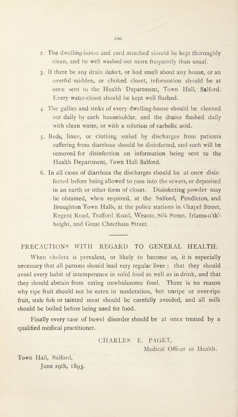 2. The dwelling-house and yard attached should be kept thoroughly clean, and be well washed out more frequently than usual. 3. If there be any drain defect, or bad smell about any house, or an overful midden, or choked closet, information should be at once sent to the Health Department, Town Hall, Salford. Every water-closet should be kept well flushed. 4. The gullies and sinks of every dwelling-house should be cleaned out daily by each householder, and the drains flushed daily with clean water, or with a solution of carbolic acid. 5. Beds, linen, or clothing soiled by discharges from patients suffering from diarrhoea should be disinfected, and such will be removed for disinfection on information being sent to the Health Department, Town Hall Salford. 6. In all cases of diarrhoea the discharges should be at once disin fected before being allowed to pass into the sewers, or deposited in an earth or other form of closet. Disinfecting powder may , be obtained, when required, at the Salford, Pendleton, and Broughton Town Halls, at the police stations in Chapel Street, Regent Road, Trafford Road, Weaste, Silk Street, Irlams-o’th’- height, and Great Cheetham Street. PRECAUTIONS WITH REGARD TO GENERAL HEALTH, When cholera is prevalent, or likely to become so, it is especially necessary that all persons should lead very regular lives ; that they should avoid every habit of intemperance in solid food as well as in drink, and that they should abstain from eating unwholesome food. There is no reason why ripe fruit should not be eaten in moderation, but unripe or over-ripe fruit, stale fish or tainted meat should be carefully avoided, and all milk should be boiled before being used for food. Finally every case of bowel disorder should be at once treated by a qualified medical practitioner. CHARLES E. PAGET, Medical Officer 01 Health. Town Hall, Salford* June 29th, 1893.