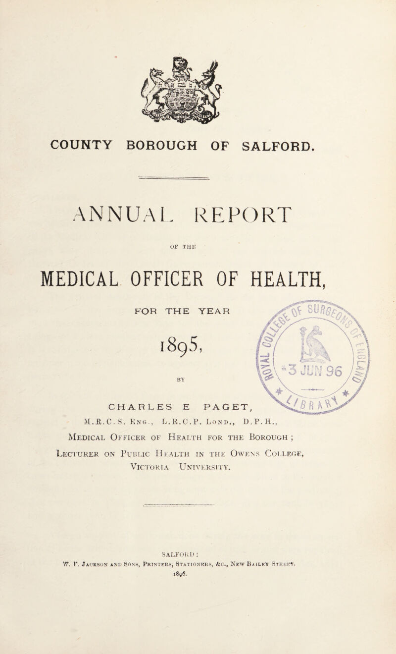 COUNTY BOROUGH OF SALFORD. ANNUAL REPORT OF THE MEDICAL. OFFICER OF HEALTH, Medical Officer of Health for the Borough ; Leci’URer on Public Health in tfie Owens College. Victoria Universfly. salfoih) : W. F. Jackson ano Sons, Printers, Stationers, New Bailey Street,