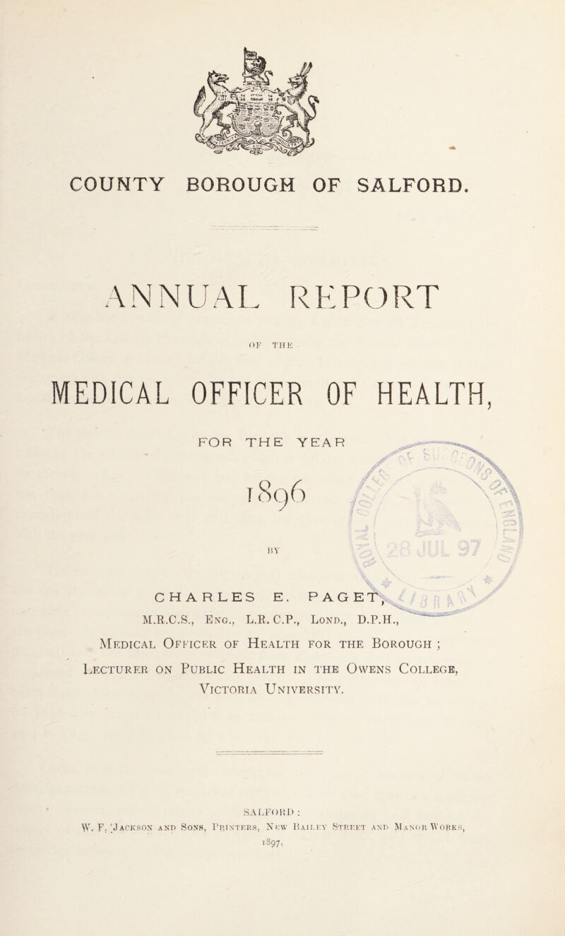 COUNTY BOROUGH OF SALFORD. ANNUAL REPORT THFJ MEDICAL OFFICER OF HEALTH, FOR THE YEAR t8q6 CHARLES E. PAGE T M.R.C.S., Eng., L.R. C.P., Long., D.P.H., Medical Officer of Health for the Borough ; Lecturer on Public Health in the Owens College, VICTORIA UNIVERSITY. SAEFOIH) : W, Fr'Jackson and Sons, Frintees, New ]5airey Street and Manor Works, -1897,