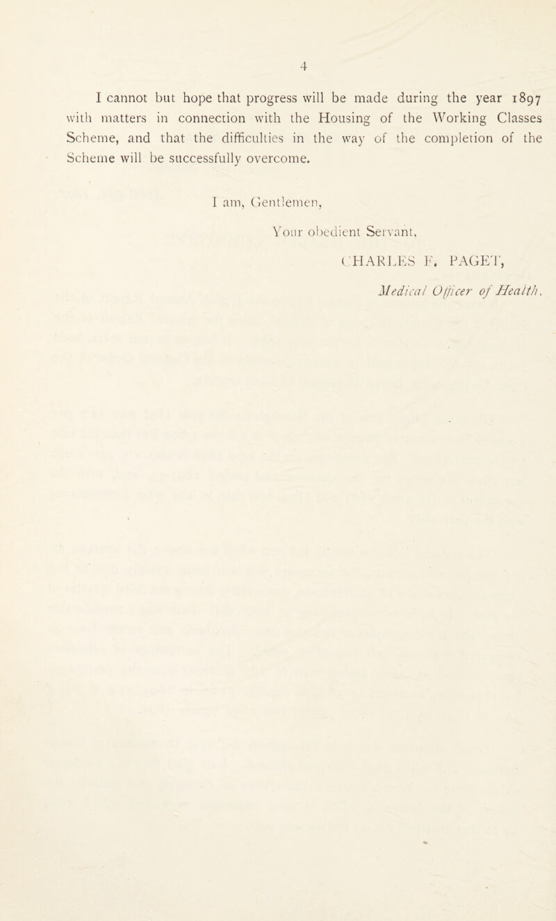 I cannot but hope that progress will be made during the year 1897 with matters in connection with the Housing of the Working Classes Scheme, and that the difficulties in the way of the completion of the Scheme will be successfully overcome. I am, Centlemen, Your obedient Servant, ( HARLPYS F. PAGE4', Medical 0[jice7' of HealtJu