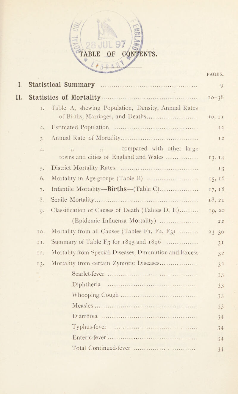 NTS. I. Statistical Summary . II. Statistics of Mortality. 1. Table A, shewing Population, Density, Annual Rates of Births, iSlarriages, and Deaths. 2. Estimated Population . 3. Annual Rate of Mortality. 4. ,, ,, compared with other large towns and cities of England and ^Vales . 5. District Mortality Rates . 6. Mortality in Age-grou})s (d'able B) . 7. Infantile Mortality—Births—(Table C). 8. Senile Mortality. 9. Classification of Causes of Death ('Tables D, E). (Epidemic Influenza Mortality) . 10. Mortality from all Causes (Ta,bies Ei, E2, E3) . 11. Summary of'Table E3 for 1895 and 1896 . 12. Mortality from Special Diseases, Diminution and Excess 13. Mortality from certain Zymotic Diseases. Scarlet-fever ..- . Diphtheria . Whooping Cough . Measles. Diarrhoea .. Typhus-fever ... Enteric-fever. Total Continued-fever . PAGES. 9 10-38 10, II 12 12 13- 14 E3 17, 18 18, 21 19, 20 22 23-30 31 3 2 32 -> 1 0 0 00 o 1 0 0 o o 34 34 34 34