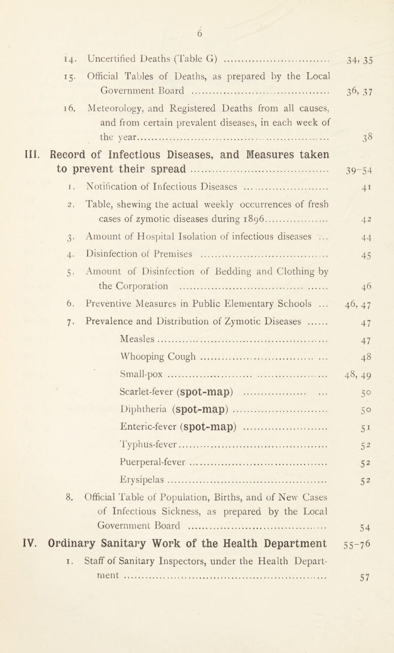 14- Uncertified Deaths (Table G) . 34, 35 15. Official Tables of Deaths, as prepared by the Local Government Board . 36,37 16. Meteorology, and Registered Deaths from all causes, and from certain prevalent diseases, in each week of the year. 38 in. Record of Infectious Diseases, and Measures taken to prevent their spread. 39-54 1. Notification of Infectious Diseases . 41 2. Table, shewing the actual weekly occurrences of fresh cases of zymotic diseases during 1896. 42 3. Amount of Hospital Isolation of infectious diseases ... 44 4. Disinfection of Premises .. .. 45 5. Amount of Disinfection of Bedding and Clothing by the Corporation ... 46 6. Preventive Measures in Public Elementary Schools ... 46, 47 7. Prevalence and Distribution of Zymotic Diseases . 47 Measles. 47 Whooping Cough . 48 Small-pox . 48, 49 Scarlet-fever (spot-map) . 50 Diphtheria (spot-map) . 50 Enteric-fever (spot-map) . 51 Typhus-fever. 52 Puerperal-fever . 52 Erysipelas.. 52 8. Official Table of Population, Births, and of New Cases of Infectious Sickness, as prepared by the Local Government Board ... 54 IV. Ordinary Sanitary Work of the Health Department 55-76 I. Staff of Sanitary Inspectors, under the Health Depart¬ ment .. 57