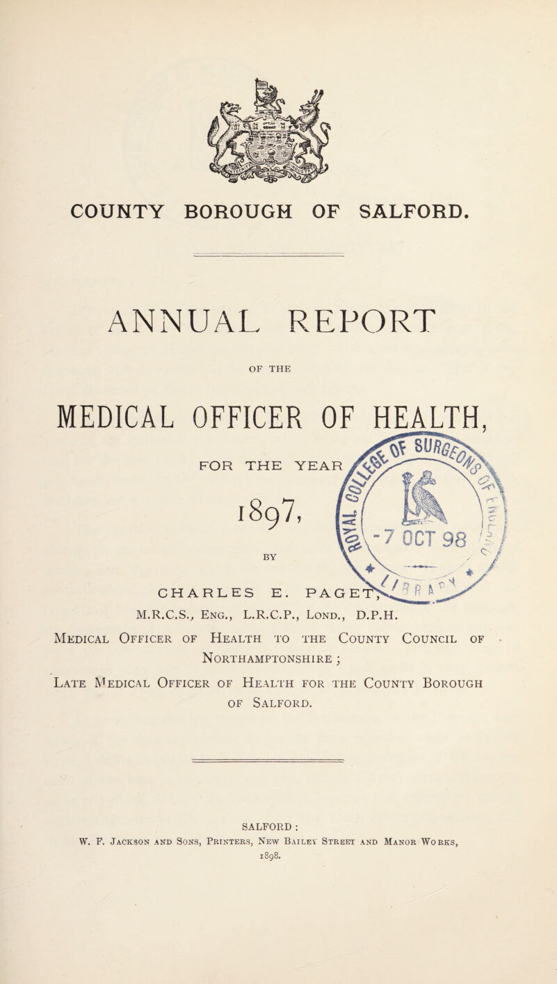 COUNTY BOROUGH OF SALFORD. ANNUAL REPORT OF THE MEDICAL OFFICER OF HEALTH, FOR THE YEAR BY CHARLES E. PAGE M.R.C.S.^ Eng., L.R.C.P., Lond., D.P.H. Medical Officer of Health to the County Council of Northamptonshire ; Late Medical Officer of Health for the County Borough OF Salford. SALFORD ; W. F. Jackson and Sons, Printers, New BAiLEi Street and Manor Works, 1898.