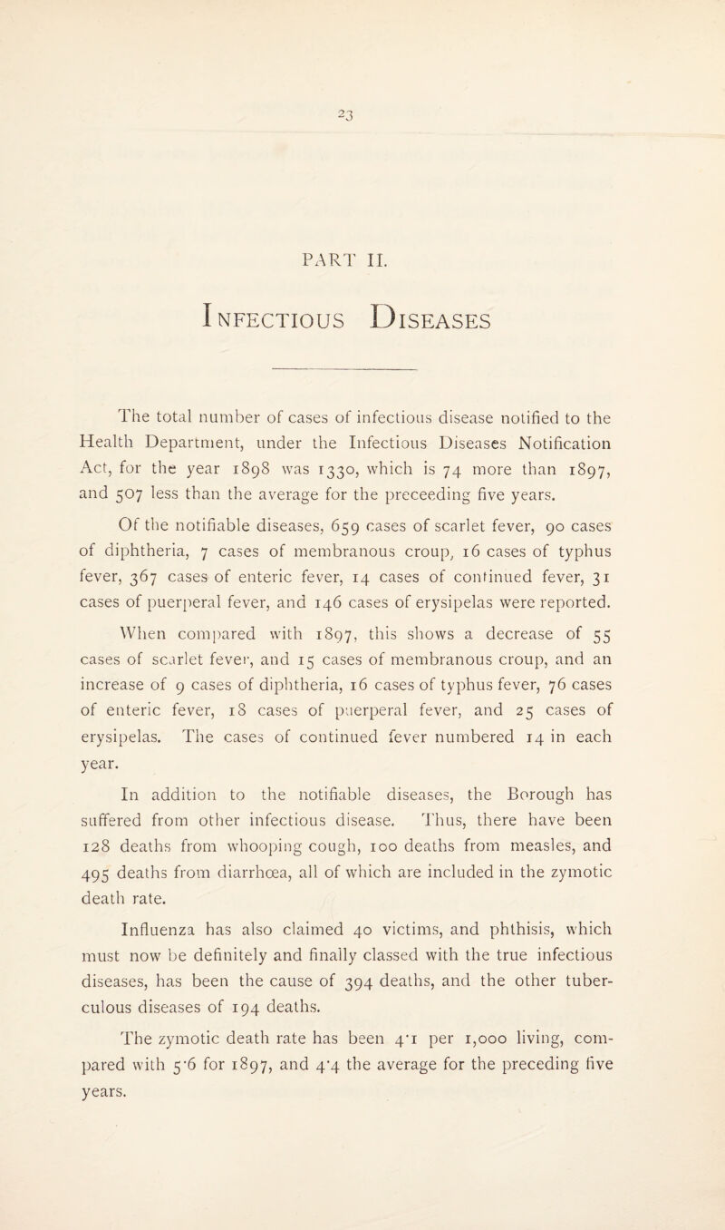 PART II. Infectious Diseases The total number of cases of infectious disease notified to the Health Department, under the Infectious Diseases Notification Act, for the year 1898 was 1330, which is 74 more than 1897, and 507 less than the average for the preceeding five years. Of the notifiable diseases, 659 cases of scarlet fever, 90 cases of diphtheria, 7 cases of membranous croup^ 16 cases of typhus fever, 367 cases of enteric fever, 14 cases of continued fever, 31 cases of puerperal fever, and 146 cases of erysipelas were reported. When compared with 1897, shows a decrease of 55 cases of scarlet fevei’, and 15 cases of membranous croup, and an increase of 9 cases of diphtheria, 16 cases of typhus fever, 76 cases of enteric fever, 18 cases of puerperal fever, and 25 cases of erysipelas. The cases of continued fever numbered 14 in each year. In addition to the notifiable diseases, the Borough has suffered from other infectious disease. Thus, there have been 128 deaths from whooping cough, 100 deaths from measles, and 495 deaths from diarrhoea, all of which are included in the zymotic death rate. Influenza has also claimed 40 victims, and phthisis, which must now be definitely and finally classed with the true infectious diseases, has been the cause of 394 deaths, and the other tuber¬ culous diseases of 194 deaths. The zymotic death rate has been 4*1 per 1,000 living, com¬ pared with 5'6 for 1897, and 4^4 the average for the preceding five years.