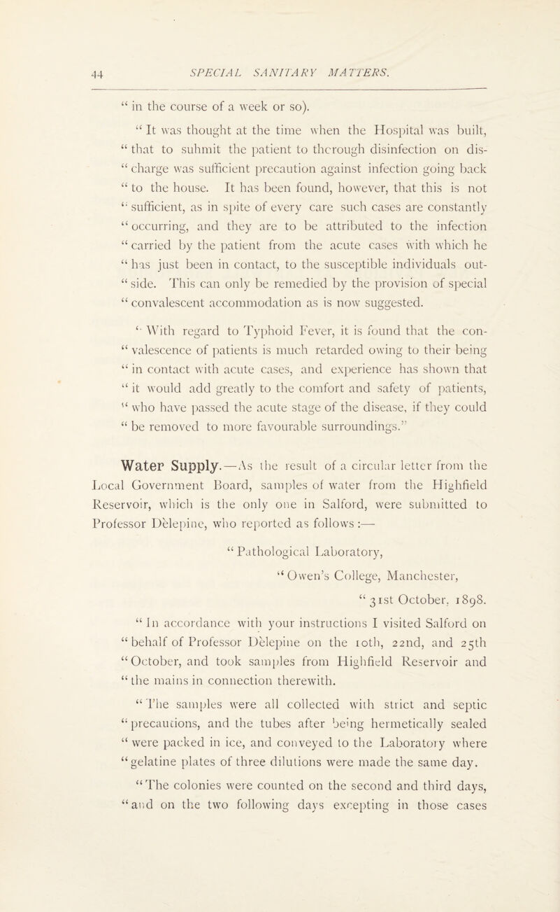 “ in the course of a week or so). “ It was thought at the time when the Hospital was built, “ that to submit the patient to thorough disinfection on dis- “ charge was sufficient precaution against infection going back “ to the house. It has been found, however, that this is not sufficient, as in sj)ite of every care such cases are constantly ‘‘occurring, and they are to be attributed to the infection “ carried by the patient from the acute cases with which he “ has just been in contact, to the susceptible individuals out- “ side. This can only be remedied by the provision of special “ convalescent accommodation as is no\v suggested. With regard to Typhoid Fever, it is found that the con- “ valescence of patients is much retarded owing to their being “ in contact with acute cases, and experience has shown that “ it would add greatly to the comfort and safety of patients, “ who have ])assed the acute stage of the disease, if they could “ be removed to more favourable surroundings.’’ Wat6r Supply. — As die result of a circular letter from the Local Government Board, samples of water from the Highfield Reservoir, which is the only one in Salford, were submitted to Professor Delepine, who reported as follows :— “Pathological Laboratory, “Owen’s College, Manchester, “ 3 ist October. 1898. “ In accordance with your instructions I visited Salford on “ behalf of Professor Delepine on the loth, 22nd, and 25th “October, and took sanpiles from Highfield Reservoir and “the mains in connection therewith. “The samples were all collected with strict and septic “ precaucions, and the tubes after being hermetically sealed “ were packed in ice, and conveyed to the Laboratory where “gelatine plates of three dilutions were made the same day. “The colonies were counted on the second and third days, “and on the two following days excepting in those cases