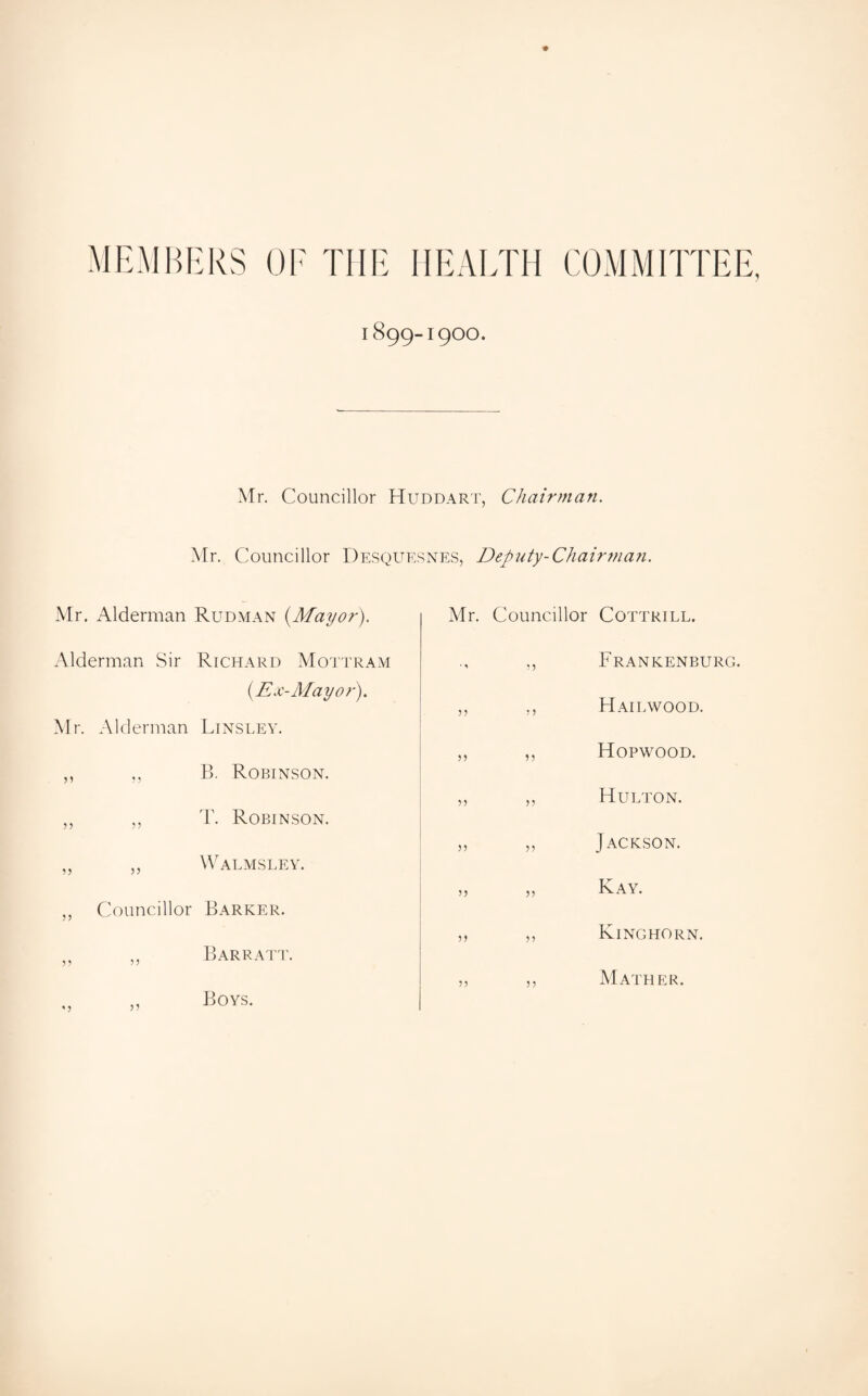 MEMBERS OF THE HEALTH COMMITTEE, 1899-I9OO. Mr. Councillor Huddart, Chairman. Mr. Councillor Desquesnes, Deputy-Chairman. Mr. Alderman Rudman {Mayor). Alderman Sir Richard Mottram {Ex-Mayo?'). Mr. Alderman Linsley. B. Robinson. T. Robinson. Walmsley. Councillor Barker. j? ” *> 55 Barratt. Boys. Mr. Councillor ■’ 55 55 5 5 55 55 55 55 5 5 5 5 5 5 5 5 5) 55 5 5 5 5 Cottrill. Frankenburg. Hailwood. Hopwood. Hu ETON. Jackson. Kay. Kinghorn. Mather.