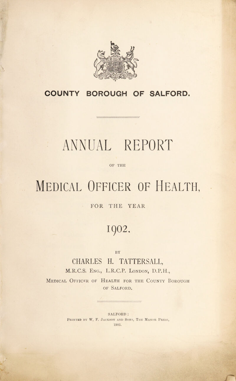 COUNTY BOROUGH OF SALFORD. ANNUAL REPORT OF THE Medical Officer of Health, FOR THE YEAR 1902. BY CHARLES H. TATTERSALL, M.R.C.S. Eng., L.R.C.P. London, D.P.H., Medical Officer of Health for the County Borough OF Salford. SALFORD: Printed by W, F. Jackson and Sons, The Manor Press 1903.