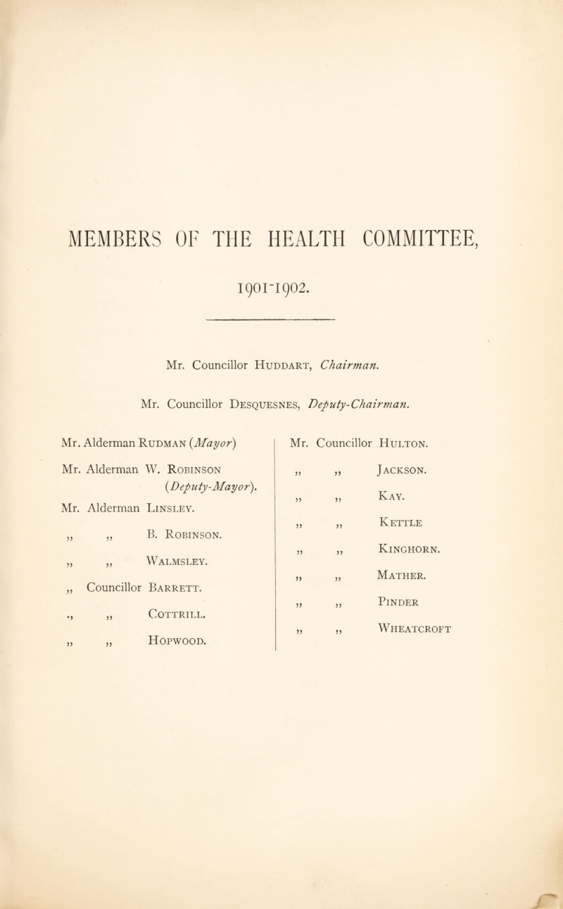 MEMBERS OF THE HEALTH COMMITTEE, 1901-1902. Mr. Councillor Huddart, Chairman. Mr. Councillor Desquesnes, Deputy-Chairman. Mr. Alderman Rudman {Mayor) Mr. Alderman W. Robinson {Deputy-Mayor). Mr. Alderman Linsley. „ ,, B. Robinson. „ „ Walmsley. „ Councillor Barrett. ,, ,, COTTRILL. „ ,, Hopwood. Mr. Councillor Hulton. 55 )) Jackson. )> Kay. Kettle 5) >5 Kinghorn. )> 5) Mather. •» )) Binder )) n Wheatcroft