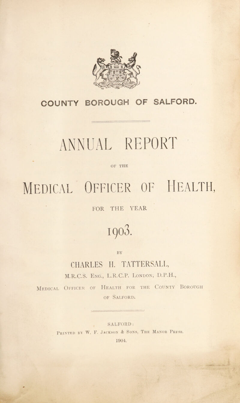 COUNTY BOROUGH OF SALFORD. ANNUAL REPORT OF THE Medical Officer of Health, FOR THE YEAR 1903. BY CHARLES II. TATTERSALL, M.R.C.S. Eng., E.R.C.P. London, D.F.H., Medical Officer of Health for the County ])OROugh OF Salford. SALFORD: Printed ba W. F. Jackson & Sons, The Manor Press. 1904.