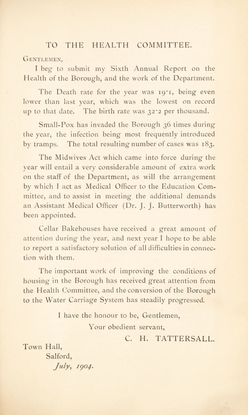 TO THE HEALTH COMMITTEE. Gentlemen, I beg to submit my Sixth Annual Report on the Health of the Borough, and the work of the Department. The Death rate for the year was 19*1, being even lower than last year, which was the lowest on record up to that date. The birth rate was 32*2 per thousand. Small-Pox has invaded the Borough 36 times during the year, the infection being most frequently introduced by tramps. The total resulting number of cases was 183. The Midwives Act which came into force during the year will entail a very considerable amount of extra work on the staff of the Department, as will the arrangement by which I act as Medical Officer to the Education Com¬ mittee, and to assist in meeting the additional demands an Assistant Medical Officer (Dr. J. J. Butterworth) has been appointed. Cellar Bakehouses have received a ^reat amount of attention during the year, and next year I hope to be able to report a satisfactory solution of all difficulties in connec¬ tion with them. The important work of improving the conditions of housing in the Borough has received great attention from the Health Committee, and the conversion of the Borough to the Water Carriage System has steadily progressed. I have the honour to be. Gentlemen, Your obedient servant. Town Hall, Salford, July^ igo4. C. H. TATTERSALL.