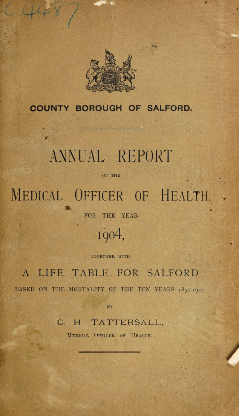 COUNTY BOROUGH OF SALFORD, ANNUAL REPORT ■OF THE Medical Officer of Health, FOR THE YEAR 1904, TOGETHER WITH A LIFE TABLE. FOR SALFORD BASED ON THE MORTALITY OF THE TEN YEARS 1891-1900 BY C. H. TATTERSALL, Medical Officer of Health.