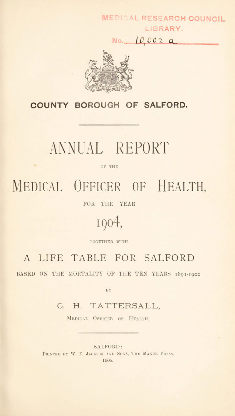 AL RESEARCH COUNCIL L'CRARY. No.._Ln^OAi g. COUNTY BOROUGH OF SALFORD. ANNUAL REPORT * OF THE Medical Officer of Health, FOR THE YEAR 1904, TOGETHER WITH A LIFE TABLE EOR SALFORD BASED ON THE MORTALITY OF THE TEN YEARS 1891-1900 C. H. TATTERSALL, Medical Officer of Health. SALFORD: Printed by W. F. Jackson and Sons, The Manor Press. 1905.