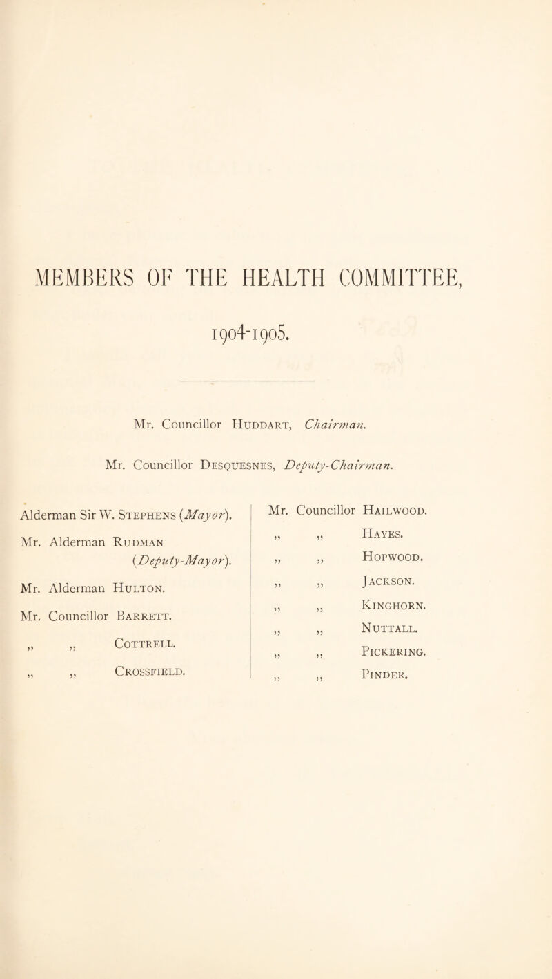 MEMBERS OF THE HEALTH COMMITTEE, 1904-1905. Mr. Councillor Huddart, Chaifinan. Mr. Councillor Desquesnes, Deputy-Chairman, Alderman Sir W. Stephens {Mayor). Mr. Alderman Rudman {Deputy-Mayor). Mr. Alderman Hulton. Mr. Councillor Barrett. „ „ Cottrell. ,, ,, Crossfield. Mr. Councillor Hailwood. ,, ,, Hayes. „ ,, Hopwood. ,, ,, Jackson. ,, ,, Kinghorn. ,, ,, Nutt ALL. „ ,, Pickering. Finder,