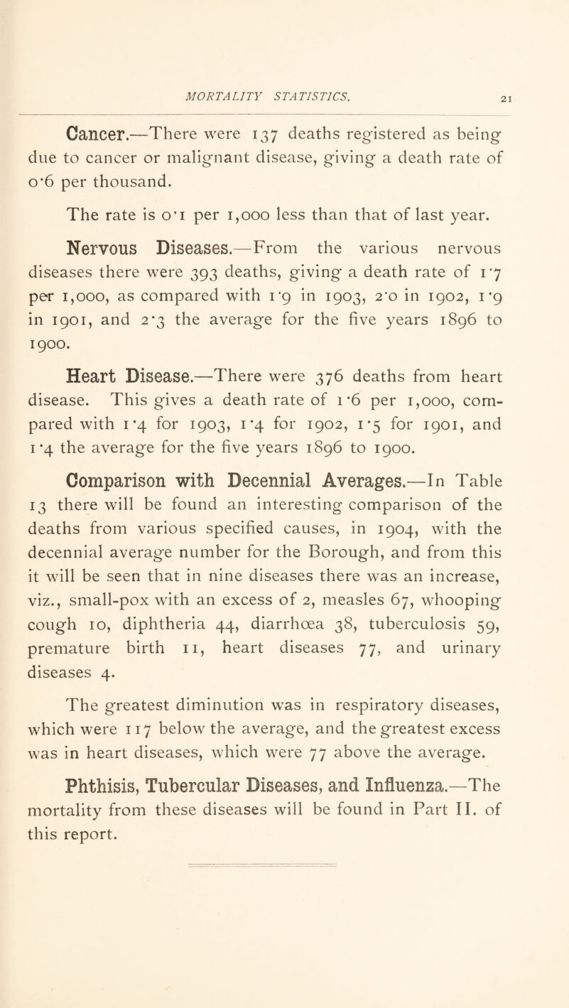Cancer.—There were 137 deaths registered as being due to cancer or malignant disease, giving a death rate of 0*6 per thousand. The rate is o’l per 1,000 less than that of last year. Nervous Diseases.—From the various nervous diseases there were 393 deaths, giving a death rate of 1*7 per 1,000, as compared with 1*9 in 1903, 2*0 in 1902, 1*9 in 1901, and 2*3 the average for the five years 1896 to 1900. Heart Disease.—There were 376 deaths from heart disease. This gives a death rate of 1 *6 per 1,000, com¬ pared with 1*4 for 1903, 1*4 for 1902, 1*5 for 1901, and 1*4 the average for the five years 1896 to 1900. Comparison with Decennial Averages.—In Table 13 there will be found an interesting comparison of the deaths from various specified causes, in 1904, with the decennial average number for the Borough, and from this it will be seen that in nine diseases there was an increase, viz., small-pox with an excess of 2, measles 67, whooping cough 10, diphtheria 44, diarrhoea 38, tuberculosis 59, premature birth ii, heart diseases 77, and urinary diseases 4. The greatest diminution was in respiratory diseases, which were 117 below the average, and the greatest excess was in heart diseases, which were 77 above the average. Phthisis, Tubercular Diseases, and Influenza.—The mortality from these diseases will be found in Part II. of this report.