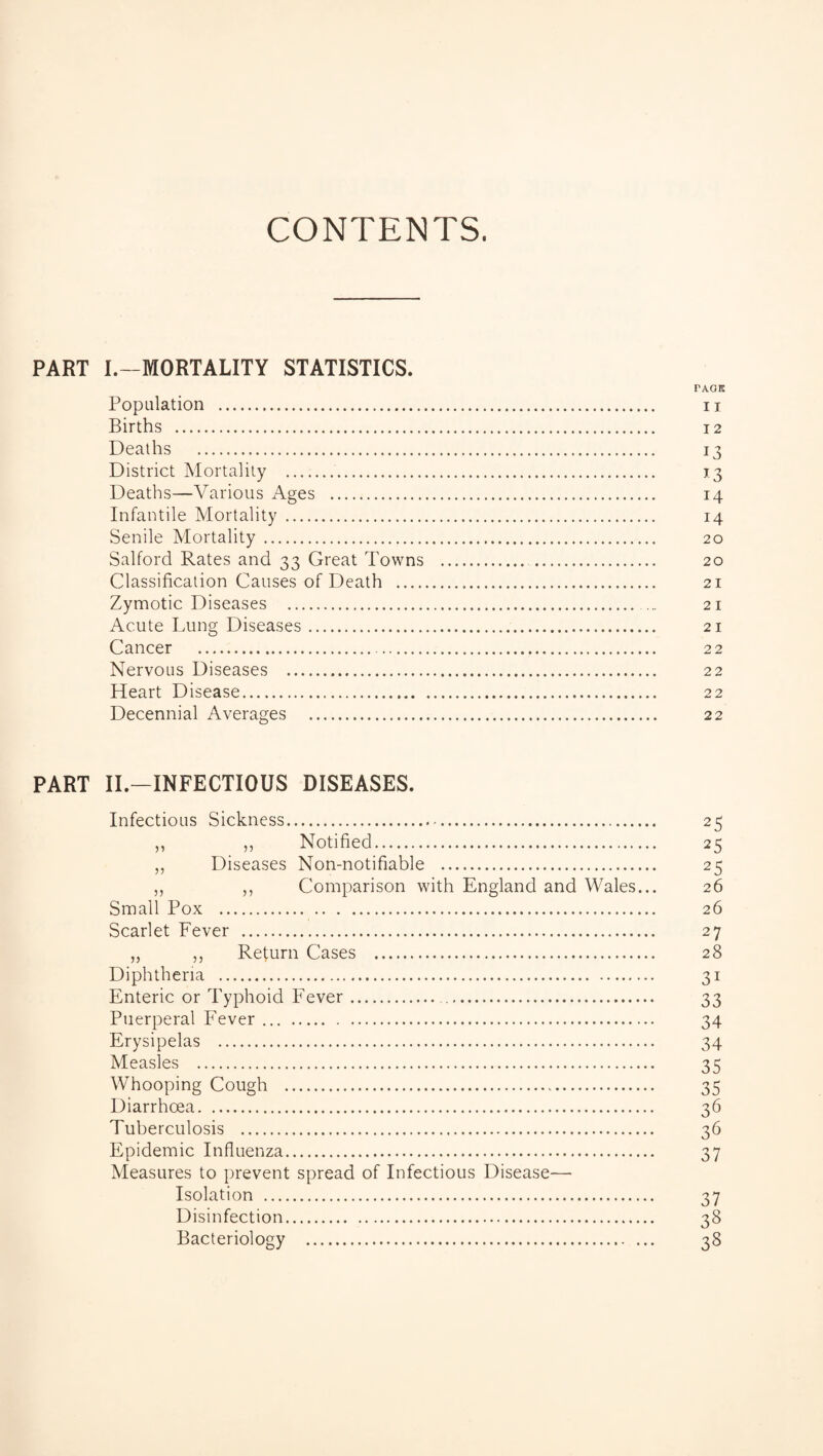 CONTENTS. PART I.—MORTALITY STATISTICS. I'AOK Population . u Births . 12 Deaths . 13 District Mortality . 13 Deaths—Various Ages . 14 Infantile Mortality . 14 Senile Mortality . 20 Salford Rates and 33 Great Towns . 20 Classification Causes of Death . 21 Zymotic Diseases . ... 21 Acute Lung Diseases. 21 Cancer . 22 Nervous Diseases . 22 Heart Disease. 22 Decennial Averages . 22 PART II.—INFECTIOUS DISEASES. Infectious Sickness. 25 ,, ,, Notified. 25 „ Diseases Non-notifiable . 25 „ ,, Comparison with England and Wales... 26 Small Pox . 26 Scarlet Fever . 27 „ „ Return Cases . 28 Diphtheria . 31 Enteric or Typhoid Fever. 33 Puerperal Fever. 34 Erysipelas . 34 Measles . 35 Whooping Cough . 35 Diarrhoea. 36 Tuberculosis . 36 Epidemic Influenza. 37 Measures to prevent spread of Infectious Disease— Isolation . 37 Disinfection. 38 Bacteriology . 38