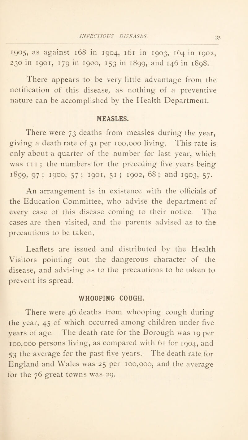 1905, as against 168 in 1904, 161 in 1903, 164 in 1902, 230 in 1901, 179 in 1900, 153 in 1899, and 146 in 1898. There appears to be very little advantage from the notification of this disease, as nothing of a preventive nature can be accomplished by the Health Department, MEASLES. There were 73 deaths from measles during the year, giving a death rate of 31 per 100,000 living. This rate is only about a quarter of the number for last year, which was 111 ; the numbers for the preceding five years being 1899, 97 ; 1900, 57 ; 1901, 51 ; 1902, 68; and 1903, 57. An arrangement is in existence with the officials of the Education Committee, who advise the department of every case of this disease coming to their notice. The cases are then visited, and the parents advised as to the precautions to be taken. Leaflets are issued and distributed by the Health Visitors pointing out the dangerous character of the disease, and advising as to the precautions to be taken to prevent its spread. WHOOPING COUGH. There were 46 deaths from whooping cough during the year, 45 of which occurred among children under five years of age. The death rate for the Borough was 19 per 100,000 persons living, as compared with 61 for 1904, and 53 the average for the past five years. The death rate for England and Wales was 25 per 100,000, and the average for the 76 great towns was 29.
